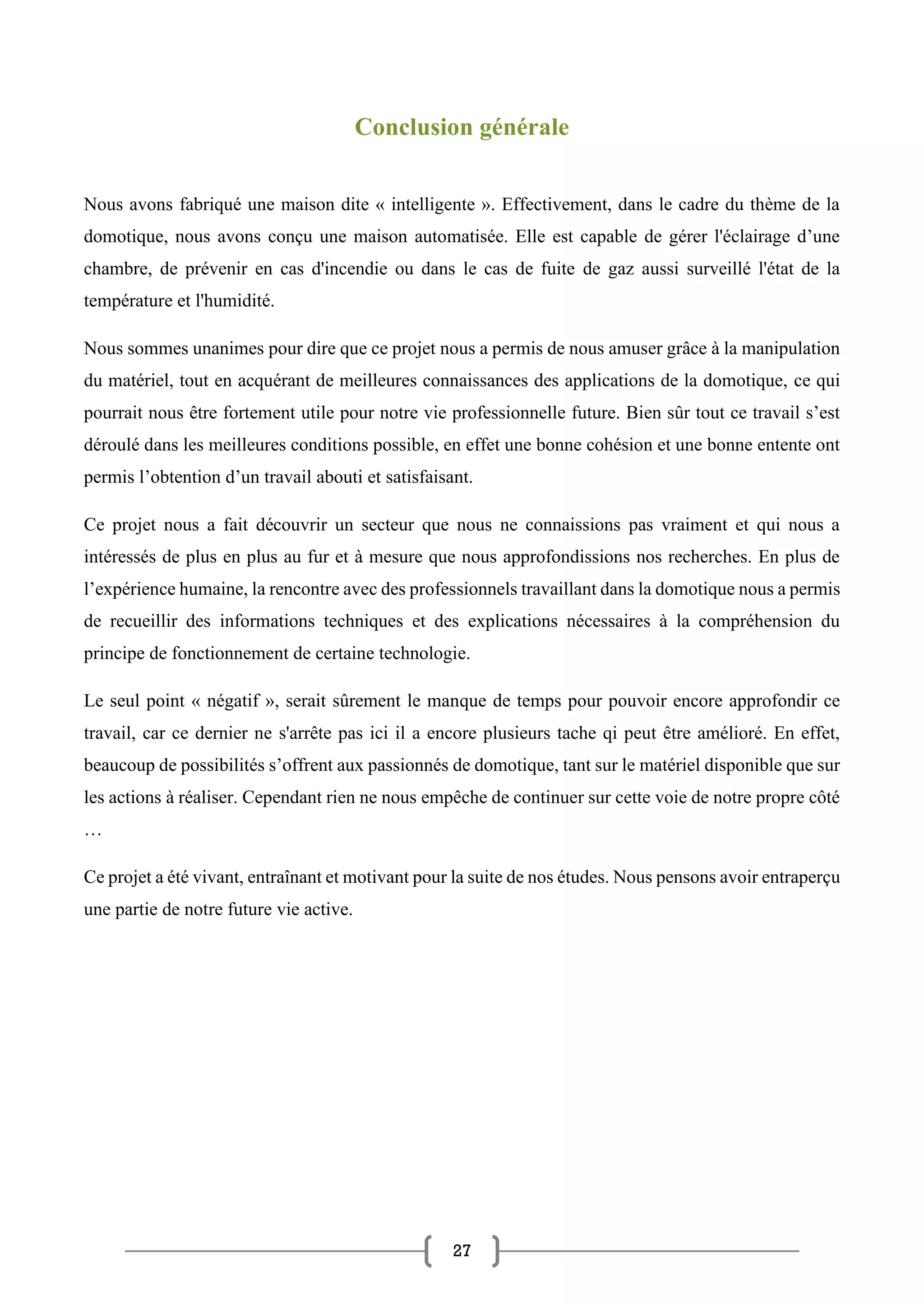 27
Conclusion générale
Nous avons fabriqué une maison dite « intelligente ». Effectivement, dans le cadre du thème de la
domotique, nous avons conçu une maison automatisée. Elle est capable de gérer l'éclairage d’une
chambre, de prévenir en cas d'incendie ou dans le cas de fuite de gaz aussi surveillé l'état de la
température et l'humidité.
Nous sommes unanimes pour dire que ce projet nous a permis de nous amuser grâce à la manipulation
du matériel, tout en acquérant de meilleures connaissances des applications de la domotique, ce qui
pourrait nous être fortement utile pour notre vie professionnelle future. Bien sûr tout ce travail s’est
déroulé dans les meilleures conditions possible, en effet une bonne cohésion et une bonne entente ont
permis l’obtention d’un travail abouti et satisfaisant.
Ce projet nous a fait découvrir un secteur que nous ne connaissions pas vraiment et qui nous a
intéressés de plus en plus au fur et à mesure que nous approfondissions nos recherches. En plus de
l’expérience humaine, la rencontre avec des professionnels travaillant dans la domotique nous a permis
de recueillir des informations techniques et des explications nécessaires à la compréhension du
principe de fonctionnement de certaine technologie.
Le seul point « négatif », serait sûrement le manque de temps pour pouvoir encore approfondir ce
travail, car ce dernier ne s'arrête pas ici il a encore plusieurs tache qi peut être amélioré. En effet,
beaucoup de possibilités s’offrent aux passionnés de domotique, tant sur le matériel disponible que sur
les actions à réaliser. Cependant rien ne nous empêche de continuer sur cette voie de notre propre côté
…
Ce projet a été vivant, entraînant et motivant pour la suite de nos études. Nous pensons avoir entraperçu
une partie de notre future vie active.
 