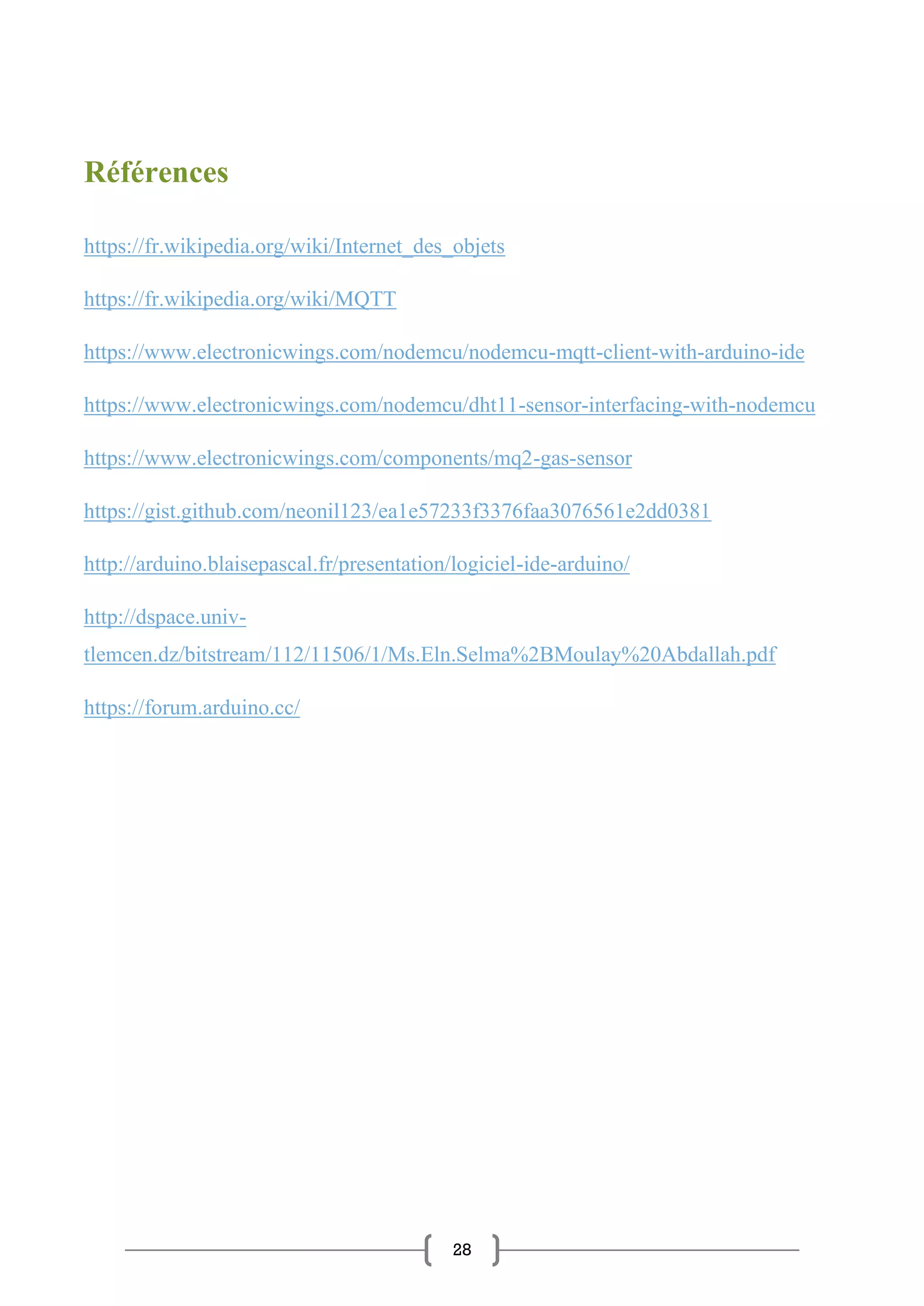28
Références
https://fr.wikipedia.org/wiki/Internet_des_objets
https://fr.wikipedia.org/wiki/MQTT
https://www.electronicwings.com/nodemcu/nodemcu-mqtt-client-with-arduino-ide
https://www.electronicwings.com/nodemcu/dht11-sensor-interfacing-with-nodemcu
https://www.electronicwings.com/components/mq2-gas-sensor
https://gist.github.com/neonil123/ea1e57233f3376faa3076561e2dd0381
http://arduino.blaisepascal.fr/presentation/logiciel-ide-arduino/
http://dspace.univ-
tlemcen.dz/bitstream/112/11506/1/Ms.Eln.Selma%2BMoulay%20Abdallah.pdf
https://forum.arduino.cc/
 