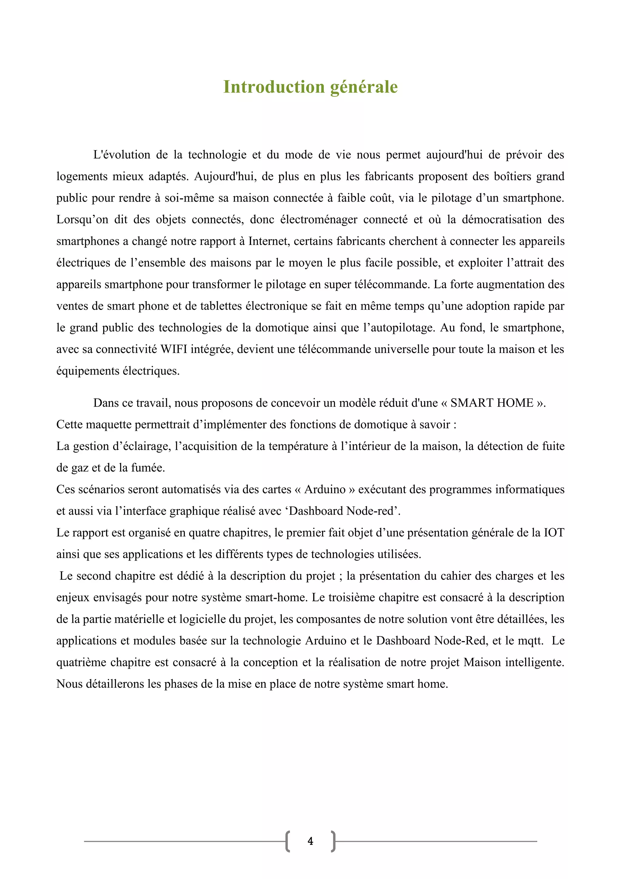 4
Introduction générale
L'évolution de la technologie et du mode de vie nous permet aujourd'hui de prévoir des
logements mieux adaptés. Aujourd'hui, de plus en plus les fabricants proposent des boîtiers grand
public pour rendre à soi-même sa maison connectée à faible coût, via le pilotage d’un smartphone.
Lorsqu’on dit des objets connectés, donc électroménager connecté et où la démocratisation des
smartphones a changé notre rapport à Internet, certains fabricants cherchent à connecter les appareils
électriques de l’ensemble des maisons par le moyen le plus facile possible, et exploiter l’attrait des
appareils smartphone pour transformer le pilotage en super télécommande. La forte augmentation des
ventes de smart phone et de tablettes électronique se fait en même temps qu’une adoption rapide par
le grand public des technologies de la domotique ainsi que l’autopilotage. Au fond, le smartphone,
avec sa connectivité WIFI intégrée, devient une télécommande universelle pour toute la maison et les
équipements électriques.
Dans ce travail, nous proposons de concevoir un modèle réduit d'une « SMART HOME ».
Cette maquette permettrait d’implémenter des fonctions de domotique à savoir :
La gestion d’éclairage, l’acquisition de la température à l’intérieur de la maison, la détection de fuite
de gaz et de la fumée.
Ces scénarios seront automatisés via des cartes « Arduino » exécutant des programmes informatiques
et aussi via l’interface graphique réalisé avec ‘Dashboard Node-red’.
Le rapport est organisé en quatre chapitres, le premier fait objet d’une présentation générale de la IOT
ainsi que ses applications et les différents types de technologies utilisées.
Le second chapitre est dédié à la description du projet ; la présentation du cahier des charges et les
enjeux envisagés pour notre système smart-home. Le troisième chapitre est consacré à la description
de la partie matérielle et logicielle du projet, les composantes de notre solution vont être détaillées, les
applications et modules basée sur la technologie Arduino et le Dashboard Node-Red, et le mqtt. Le
quatrième chapitre est consacré à la conception et la réalisation de notre projet Maison intelligente.
Nous détaillerons les phases de la mise en place de notre système smart home.
 