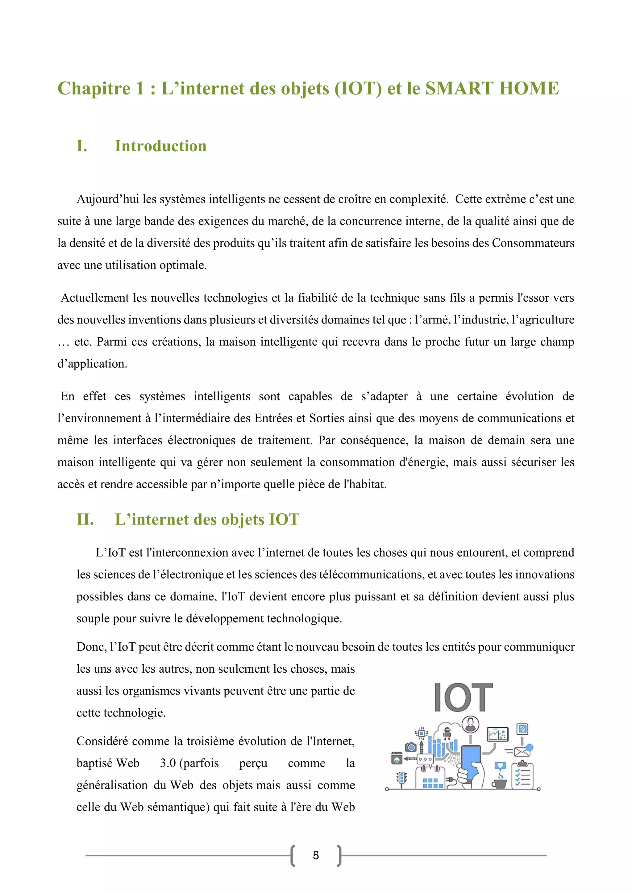 5
Chapitre 1 : L’internet des objets (IOT) et le SMART HOME
I. Introduction
Aujourd’hui les systèmes intelligents ne cessent de croître en complexité. Cette extrême c’est une
suite à une large bande des exigences du marché, de la concurrence interne, de la qualité ainsi que de
la densité et de la diversité des produits qu’ils traitent afin de satisfaire les besoins des Consommateurs
avec une utilisation optimale.
Actuellement les nouvelles technologies et la fiabilité de la technique sans fils a permis l'essor vers
des nouvelles inventions dans plusieurs et diversités domaines tel que : l’armé, l’industrie, l’agriculture
… etc. Parmi ces créations, la maison intelligente qui recevra dans le proche futur un large champ
d’application.
En effet ces systèmes intelligents sont capables de s’adapter à une certaine évolution de
l’environnement à l’intermédiaire des Entrées et Sorties ainsi que des moyens de communications et
même les interfaces électroniques de traitement. Par conséquence, la maison de demain sera une
maison intelligente qui va gérer non seulement la consommation d'énergie, mais aussi sécuriser les
accès et rendre accessible par n’importe quelle pièce de l'habitat.
II. L’internet des objets IOT
L’IoT est l'interconnexion avec l’internet de toutes les choses qui nous entourent, et comprend
les sciences de l’électronique et les sciences des télécommunications, et avec toutes les innovations
possibles dans ce domaine, l'IoT devient encore plus puissant et sa définition devient aussi plus
souple pour suivre le développement technologique.
Donc, l’IoT peut être décrit comme étant le nouveau besoin de toutes les entités pour communiquer
les uns avec les autres, non seulement les choses, mais
aussi les organismes vivants peuvent être une partie de
cette technologie.
Considéré comme la troisième évolution de l'Internet,
baptisé Web 3.0 (parfois perçu comme la
généralisation du Web des objets mais aussi comme
celle du Web sémantique) qui fait suite à l'ère du Web
 
