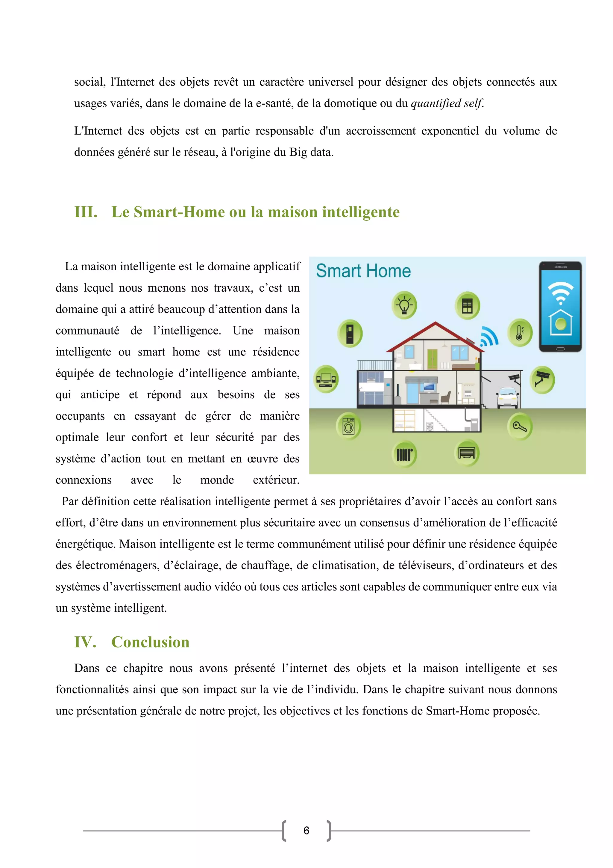 6
social, l'Internet des objets revêt un caractère universel pour désigner des objets connectés aux
usages variés, dans le domaine de la e-santé, de la domotique ou du quantified self.
L'Internet des objets est en partie responsable d'un accroissement exponentiel du volume de
données généré sur le réseau, à l'origine du Big data.
III. Le Smart-Home ou la maison intelligente
La maison intelligente est le domaine applicatif
dans lequel nous menons nos travaux, c’est un
domaine qui a attiré beaucoup d’attention dans la
communauté de l’intelligence. Une maison
intelligente ou smart home est une résidence
équipée de technologie d’intelligence ambiante,
qui anticipe et répond aux besoins de ses
occupants en essayant de gérer de manière
optimale leur confort et leur sécurité par des
système d’action tout en mettant en œuvre des
connexions avec le monde extérieur.
Par définition cette réalisation intelligente permet à ses propriétaires d’avoir l’accès au confort sans
effort, d’être dans un environnement plus sécuritaire avec un consensus d’amélioration de l’efficacité
énergétique. Maison intelligente est le terme communément utilisé pour définir une résidence équipée
des électroménagers, d’éclairage, de chauffage, de climatisation, de téléviseurs, d’ordinateurs et des
systèmes d’avertissement audio vidéo où tous ces articles sont capables de communiquer entre eux via
un système intelligent.
IV. Conclusion
Dans ce chapitre nous avons présenté l’internet des objets et la maison intelligente et ses
fonctionnalités ainsi que son impact sur la vie de l’individu. Dans le chapitre suivant nous donnons
une présentation générale de notre projet, les objectives et les fonctions de Smart-Home proposée.
 