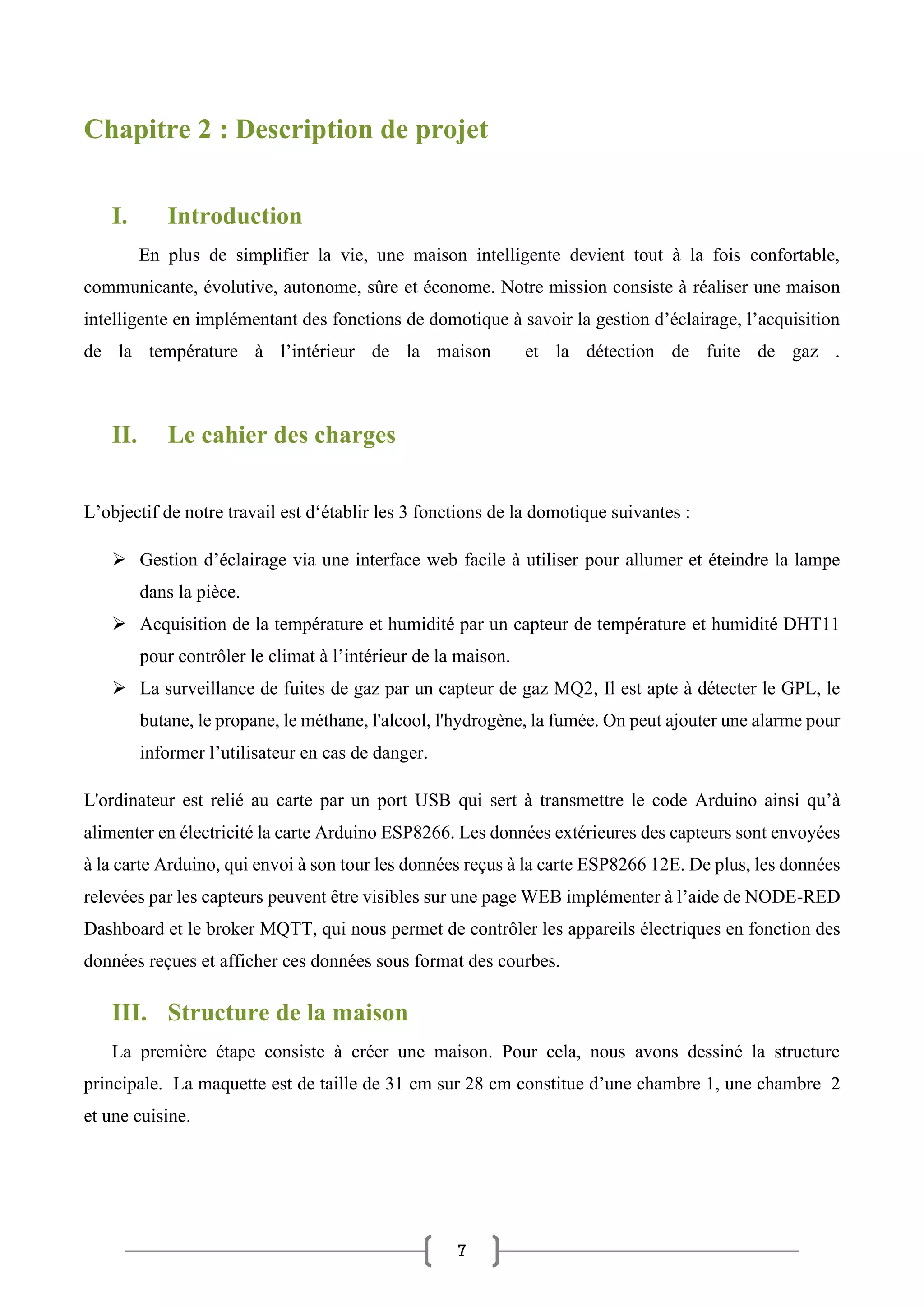 7
Chapitre 2 : Description de projet
I. Introduction
En plus de simplifier la vie, une maison intelligente devient tout à la fois confortable,
communicante, évolutive, autonome, sûre et économe. Notre mission consiste à réaliser une maison
intelligente en implémentant des fonctions de domotique à savoir la gestion d’éclairage, l’acquisition
de la température à l’intérieur de la maison et la détection de fuite de gaz .
II. Le cahier des charges
L’objectif de notre travail est d‘établir les 3 fonctions de la domotique suivantes :
➢ Gestion d’éclairage via une interface web facile à utiliser pour allumer et éteindre la lampe
dans la pièce.
➢ Acquisition de la température et humidité par un capteur de température et humidité DHT11
pour contrôler le climat à l’intérieur de la maison.
➢ La surveillance de fuites de gaz par un capteur de gaz MQ2, Il est apte à détecter le GPL, le
butane, le propane, le méthane, l'alcool, l'hydrogène, la fumée. On peut ajouter une alarme pour
informer l’utilisateur en cas de danger.
L'ordinateur est relié au carte par un port USB qui sert à transmettre le code Arduino ainsi qu’à
alimenter en électricité la carte Arduino ESP8266. Les données extérieures des capteurs sont envoyées
à la carte Arduino, qui envoi à son tour les données reçus à la carte ESP8266 12E. De plus, les données
relevées par les capteurs peuvent être visibles sur une page WEB implémenter à l’aide de NODE-RED
Dashboard et le broker MQTT, qui nous permet de contrôler les appareils électriques en fonction des
données reçues et afficher ces données sous format des courbes.
III. Structure de la maison
La première étape consiste à créer une maison. Pour cela, nous avons dessiné la structure
principale. La maquette est de taille de 31 cm sur 28 cm constitue d’une chambre 1, une chambre 2
et une cuisine.
 