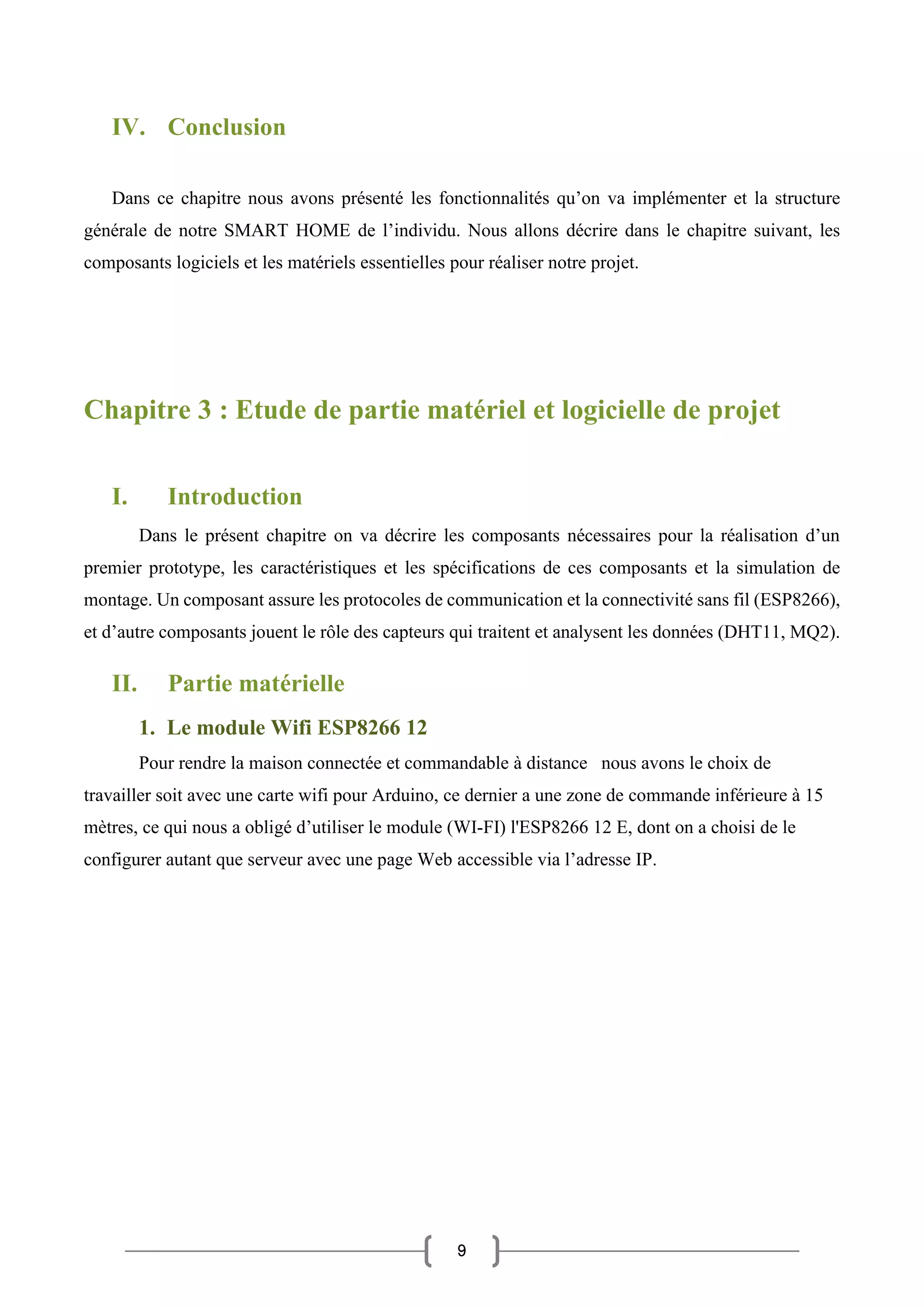 9
IV. Conclusion
Dans ce chapitre nous avons présenté les fonctionnalités qu’on va implémenter et la structure
générale de notre SMART HOME de l’individu. Nous allons décrire dans le chapitre suivant, les
composants logiciels et les matériels essentielles pour réaliser notre projet.
Chapitre 3 : Etude de partie matériel et logicielle de projet
I. Introduction
Dans le présent chapitre on va décrire les composants nécessaires pour la réalisation d’un
premier prototype, les caractéristiques et les spécifications de ces composants et la simulation de
montage. Un composant assure les protocoles de communication et la connectivité sans fil (ESP8266),
et d’autre composants jouent le rôle des capteurs qui traitent et analysent les données (DHT11, MQ2).
II. Partie matérielle
1. Le module Wifi ESP8266 12
Pour rendre la maison connectée et commandable à distance nous avons le choix de
travailler soit avec une carte wifi pour Arduino, ce dernier a une zone de commande inférieure à 15
mètres, ce qui nous a obligé d’utiliser le module (WI-FI) l'ESP8266 12 E, dont on a choisi de le
configurer autant que serveur avec une page Web accessible via l’adresse IP.
 