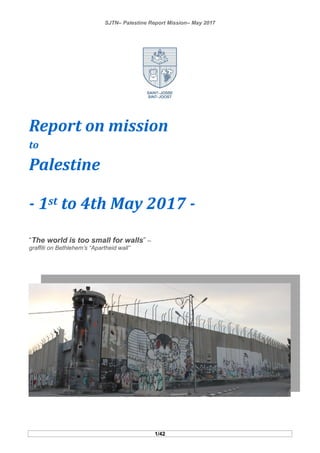 SJTN– Palestine Report Mission– May 2017
1/42
Report on mission
to
Palestine
- 1st to 4th May 2017 -
“The world is too small for walls” –
graffiti on Bethlehem’s “Apartheid wall”
 