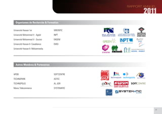 Organismes de Recherche & Formation

Université Hassan 1er              GREENTIC

Université Mohammed V - Agdal      INPT

Université Mohammed V - Souissi    ENSEM

Université Hassan II- Casablanca   EMSI

Université Hassan II- Mohammedia




  Autres Membres & Partenaires


APEBI                              SOFTCENTRE

TECHNOPARK                         ASTEC

TECHNOPOLIS                        AL JISR

Maroc Télécommerce                 SYSTEMATIC




                                                39
 