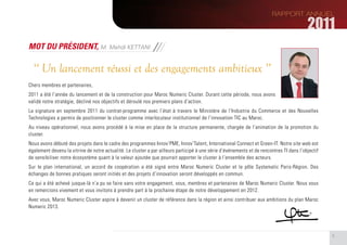 MOT DU PRÉSIDENT, M. Mehdi KETTANI

  ‘‘ Un lancement réussi et des engagements ambitieux ’’
Chers membres et partenaires,
2011 a été l’année du lancement et de la construction pour Maroc Numeric Cluster. Durant cette période, nous avons
validé notre stratégie, décliné nos objectifs et déroulé nos premiers plans d’action.
La signature en septembre 2011 du contrat-programme avec l’état à travers le Ministère de l’Industrie du Commerce et des Nouvelles
Technologies a permis de positionner le cluster comme interlocuteur institutionnel de l’innovation TIC au Maroc.
Au niveau opérationnel, nous avons procédé à la mise en place de la structure permanente, chargée de l’animation de la promotion du
cluster.
Nous avons débuté des projets dans le cadre des programmes Innov’PME, Innov’Talent, International Connect et Green-IT. Notre site web est
également devenu la vitrine de notre actualité. Le cluster a par ailleurs participé à une série d’événements et de rencontres TI dans l’objectif
de sensibiliser notre écosystème quant à la valeur ajoutée que pourrait apporter le cluster à l’ensemble des acteurs.
Sur le plan international, un accord de coopération a été signé entre Maroc Numeric Cluster et le pôle Systematic Paris-Région. Des
échanges de bonnes pratiques seront initiés et des projets d’innovation seront développés en commun.
Ce qui a été achevé jusque-là n’a pu se faire sans votre engagement, vous, membres et partenaires de Maroc Numeric Cluster. Nous vous
en remercions vivement et vous invitons à prendre part à la prochaine étape de notre développement en 2012.
Avec vous, Maroc Numeric Cluster aspire à devenir un cluster de référence dans la région et ainsi contribuer aux ambitions du plan Maroc
Numeric 2013.




                                                                                                                                                   5
 