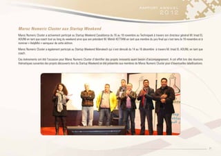 21
Maroc Numeric Cluster aux Startup Weekend
Maroc Numeric Cluster a activement participé au Startup Weekend Casablanca du 16 au 18 novembre au Technopark à travers son directeur général M. Imad EL
AOUNI en tant que coach tout au long du weekend ainsi que son président M. Mehdi KETTANI en tant que membre du jury final qui s’est tenu le 18 novembre et à
nominer « HelpMoi » vainqueur de cette édition.
Maroc Numeric Cluster a également participé au Startup Weekend Marrakech qui s’est déroulé du 14 au 16 décembre à travers M. Imad EL AOUNI, en tant que
coach.
Ces évènements ont été l’occasion pour Maroc Numeric Cluster d’identifier des projets innovants ayant besoin d’accompagnement. A cet effet lors des réunions
thématiques suivantes des projets découverts lors du Startup Weekend on été présentés aux membres de Maroc Numeric Cluster pour d’éventuelles labellisations.
 