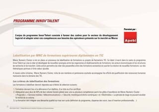 22
Maroc Numeric Cluster I Stratégie Nationale pour la Société de l’Information et de l’Économie Numérique
Labellisation par MNC de formations supérieures diplômantes en TIC
Maroc Numeric Cluster a mis en place un processus de labellisation de formations ou projets de formations TIC. Ce label s’inscrit dans le cadre du programme
Innov’Talent qui vise à créer et développer de nouvelles synergies entre les organismes et établissements de formations, les acteurs économiques et les structures
de recherche et de transfert. Cette action permettra de créer des passerelles entre des formations existantes et susciter la création de nouvelles formations sur des
thématiques pointues à forte valeur ajoutée.
A travers cette initiative, Maroc Numeric Cluster, riche de ses membres et partenaires souhaite accompagner les efforts de qualification des ressources humaines
marocaine dans le domaine des TIC.
Les critères de labellisation des formations
Les formations à labelliser devront répondre aux critères de sélection suivants :
1.	Formation donnant lieu à la délivrance d’un diplôme, d’un titre ou d’un certificat.
2.	Adéquation pour plus de 50% de leur volume horaire global avec une ou plusieurs compétences parmi les pôles d’excellence de Maroc Numeric Cluster :
« Progiciels », « Services mobiles / télécommunications », « Sécurité, monétique et droits numériques » et « Multimédia ». La période de stage ne pouvant excéder
la moitié de ce volume.
3.	La formation doit intégrer une démarche qualité sur tout son cycle (définition du programme, dispense des cours, taux d’insertion professionnelle…)
PROGRAMME INNOV’TALENT
Parrainé par :
L’enjeu du programme Innov’Talent consiste à former des cadres pour le secteur du développement
logiciel et adapter ainsi ces compétences aux besoins des opérateurs présents sur le marché au Maroc
Parrainé par :
 