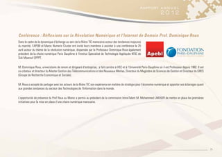 25
Conférence : Réflexions sur la Révolution Numérique et l’Internet de Demain Prof. Dominique Roux
Dans le cadre de la dynamique d’échange au sein de la filière TIC marocaine autour des tendances majeures
du marché, l’APEBI et Maroc Numeric Cluster ont invité leurs membres à assister à une conférence le 25
avril autour du thème de la révolution numérique, dispensée par le Professeur Dominique Roux également
président de la chaire numérique Paris Dauphine à l’Institut Spécialisé de Technologie Appliquée NTIC de
Sidi Maarouf OFPPT.
M. Dominique Roux, universitaire de renom et dirigeant d’entreprise, a fait carrière à HEC et à l’Université Paris-Dauphine où il est Professeur depuis 1982. Il est
co-créateur et directeur du Master Gestion des Télécommunications et des Nouveaux Médias, Directeur du Magistère de Sciences de Gestion et Directeur du GRES
(Groupe de Recherche Economique et Sociale).
M. Roux a accepté de partager avec les acteurs de la filière TIC son expérience en matière de stratégie pour l’économie numérique et apporter ses éclairages quant
aux grandes tendances du secteur des Technologies de l’Information dans le monde.
L’opportunité de présence du Prof Roux au Maroc a permis au président de la commission InnovTalent M. Mohammed LAKHLIFI de mettre en place les premières
initiatives pour la mise en place d’une chaire numérique marocaine.
 