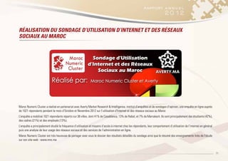 35
Maroc Numeric Cluster a réalisé en partenariat avec Averty Market Research & Intelligence, institut d’enquêtes et de sondages d’opinion, une enquête en ligne auprès
de 1021 répondants pendant le mois d’Octobre et Novembre 2012 sur l’utilisation d’Internet et des réseaux sociaux au Maroc
L’enquête a mobilisé 1021 répondants répartis sur 38 villes, dont 41% de Casablanca, 13% de Rabat, et 7% de Marrakech. Ils sont principalement des étudiants (42%),
des cadres (21%) et des employés (13%).
L’enquête a principalement étudié la fréquence d’utilisation et moyens d’accès à internet chez les répondants, leur comportement d’utilisation de l’internet en général
puis une analyse de leur usage des réseaux sociaux et des services de l’administration en ligne.
Maroc Numeric Cluster est très heureuse de partager avec vous le dossier des résultats détaillés du sondage ainsi que le résumé des enseignements tirés de l’étude
sur son site web : www.mnc.ma
RÉALISATION DU SONDAGE D’UTILISATION D’INTERNET ET DES RÉSEAUX
SOCIAUX AU MAROC
 