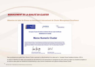 38
Maroc Numeric Cluster I Stratégie Nationale pour la Société de l’Information et de l’Économie Numérique
Obtention du label de Bronze au benchmark international du Cluster Management Excellence
Dans une démarche de qualité Maroc Numeric Cluster a participé à un Benchmarking mis en place par le « European Cluster Excellence Initiative « ECEI »).
Au-delà de l’obtention d’un label, le but essentiel de cette démarche est de benchmarker le management de notre cluster par rapport aux standards européens et
de mettre en place grâce aux résultats de ce benchmarking un plan d’action d’amélioration de la gestion de Maroc Numeric Cluster.
MANAGEMENT DE LA QUALITÉ DU CLUSTER
 