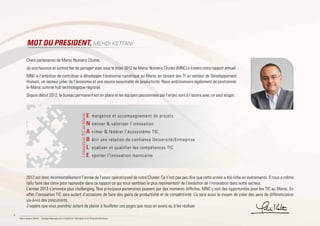 4
Maroc Numeric Cluster I Stratégie Nationale pour la Société de l’Information et de l’Économie Numérique
MOT DU PRESIDENT, MEHDI KETTANI
Chers partenaires de Maroc Numeric Cluster,
Je suis heureux et surtout fier de partager avec vous le bilan 2012 de Maroc Numeric Cluster (MNC) à travers notre rapport annuel.
MNC a l’ambition de contribuer à développer l’économie numérique au Maroc en faisant des TI un vecteur de Développement
Humain, un secteur pilier de l’économie et une source essentielle de productivité. Nous ambitionnons également de positionner
le Maroc comme hub technologique régional.
Depuis début 2012, le bureau permanent est en place et les équipes passionnées par l’enjeu sont à l’œuvre avec un seul slogan :
2012 est donc incontestablement l’année de l’essor opérationnel de notre Cluster. Ce n’est pas peu dire que cette année a été riche en événements. Il nous a même
fallu faire des choix pour reprendre dans ce rapport ce qui nous semblait le plus représentatif de l’évolution de l’innovation dans notre secteur.
L’année 2013 s’annonce plus challenging. Nos principaux partenaires passent par des moments difficiles. MNC y voit des opportunités pour les TIC au Maroc. En
effet l’innovation TIC sera autant d’occasions de faire des gains de productivité et de compétitivité. Ce sera aussi le moyen de créer des axes de différenciation
vis-à-vis des concurrents.
J’espère que vous prendrez autant de plaisir à feuilleter ces pages que nous en avons eu à les réaliser.
mergence et accompagnement de projets
ominer & valoriser l’innovation
nimer & fédérer l’écosystème TIC
âtir une relation de confiance Université/Entreprise
ocaliser et qualifier les compétences TIC
xporter l’innovation marocaine
E
N
A
B
L
E
l’innovationTICauMaroc
 