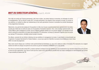 5
MOT DU DIRECTEUR GÉNÉRAL, Imad EL AOUNI
Voici déjà une année que l’équipe permanente a été mise en place, une année intense en rencontres, en échanges et surtout
en enseignements. Tout au long de l’année 2012, le bureau permanent s’est attaché à faire connaitre le cluster, sa mission et
ses ambitions, en mettant en place les fondamentaux et les outils permettant d‘animer et consolider les comités thématiques
et les programmes transverses.
Néanmoins, et au gré de notre analyse de l’écosystème il a fallu nous trouver un positionnement plus opérationnel et une valeur
ajoutée plus lisible dans la chaîne de valeur de l’écosystème d’innovation marocain. Ainsi, notre stratégie opérationnelle s’est
voulue fidèle au plan stratégique du cluster, tout en intégrant quelques réalités qu’on ne pouvait négliger: par exemple le fossé
entre la recherche universitaire et le bassin des entreprises TIC marocaines, ou encore la nécessité d’apporter plus de soutien
aux startups TIC marocaines, véritables usines à projets innovants.
Par ailleurs, conscient de nos limites et désireux de nous améliorer, le management du cluster n’a pas hésité à se benchmarker par
l’organisme « European Secretariat for Cluster Analysis », ce qui nous a permis d’identifier nos atouts et nos faiblesses et ainsi mieux
définir nos axes de progression.
Nous avons œuvré chaque jour à renforcer notre positionnement de facilitateur au cœur de la chaîne de valeur d’innovation TIC marocaine et ce rapport
tachera de mettre en exergue une partie de nos actions au gré de l’orientation d’ENABLER qu’on s’est donnée.
Pour finir et au terme de cette année 2012, je tenais vraiment à remercier tous les membres qui nous soutiennent et qui œuvrent chaque fois qu’ils peuvent
au sein de notre organisation, pour faire en sorte que leur cluster soit le plus efficace possible face aux enjeux stratégiques et technologiques que connait
et que connaîtra le secteur des TIC.
 
