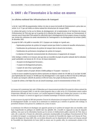 Commission Mobilité - « Pour un schéma national de mobilité durable » - 27 juin 2013
Page 8
3. SNIT : de l’inventaire à la mise en œuvre
Le schéma national des infrastructures de transport
La loi du 3 août 2009 de programmation relative à la mise en œuvre du Grenelle de l’environnement a prévu dans ses
articles 16 et 17 que soit réalisé un schéma national des infrastructures de transport (SNIT).
Ce schéma doit porter à la fois sur les thèmes du développement, de la modernisation et de l’entretien des réseaux
d’infrastructures de l’État ainsi que sur la question de la réduction des impacts de ces réseaux sur l’environnement. Il
concerne aussi la façon dont l’État soutient les collectivités dans le développement de leurs propres réseaux et constitue
une révision des conclusions du comité interministériel de l’aménagement et du développement du territoire (CIADT)
de décembre 2003.
Un projet de SNIT a été publié en novembre 2011, il propose une stratégie en 4 grands axes :
• l’optimisation prioritaire du système de transport existant pour limiter la création de nouvelles infrastructures ;
• l’amélioration des performances du système de transport dans la desserte des territoires ;
• l’amélioration des performances énergétiques du système de transport ;
• la réduction de l’empreinte environnementale des infrastructures et équipements de transport.
Cette stratégie se décline en 63 mesures ainsi que dans un ensemble de projets de portée nationale dont la réalisation
paraît souhaitable à un horizon de 20 à 30 ans. On trouve notamment :
• 28 projets de développement ferroviaires ;
• 11 projets de développement portuaires ;
• 3 projets de voies d’eau à grand gabarit ;
• 28 projets routiers (10 projets déclarés d’utilité publique et 18 projets « nouveaux »).
La mise en œuvre complète du projet de schéma représente une dépense estimée de 245 Md€ sur 25 ans dont 105 Md€
pour l’optimisation des réseaux et 140 Md€ pour leur développement. A cela s’ajoute un effort de l’Etat de 8,5 Md€ pour
le soutien aux transports collectifs de province et d’Île-de-France, hors projets du Nouveau Grand Paris.
Le projet de schéma a fait l’objet d’un avis du Conseil économique, social et environnemental en février 2012.
Les travaux de la commission font suite à l’élaboration par le Gouvernement précédent d’un projet de schéma national des
infrastructures de transport (SNIT). Le coût des actions proposées dans ce cadre sur les 20 à 30 prochaines années soulève
d’importantes difficultés de mise en œuvre, car il excède largement le budget que la Nation peut consacrer à ses infras-
tructures de transport. Ce constat est aggravé par la situation économique et financière actuelle de la France.
La mise en œuvre du projet de SNIT doit permettre d’inscrire les infrastructures de transport de l’État dans une dynamique
de développement durable. Les travaux de la commission ne conduisent pas à remettre en question cette stratégie, ils
permettent d’éclairer et de préciser les conditions de sa mise en œuvre.
La commission s’est efforcée de développer une approche portant sur le système de transport dans son ensemble, seule
façon d’appréhender les politiques de mobilité dans leur globalité. Elle a travaillé en s’appuyant sur plus de cinquante
auditions, mais aussi sur les informations fournies par les services et établissements publics concernés de l’État. Dans ce
cadre, elle a voulu être à l’écoute des collectivités, partenaires incontournables de la politique d’investissement de l’État
en matière de transport. La commission est allée ainsi à la rencontre de l’ensemble des régions via le bureau de l’Asso-
ciation des Régions de France (ARF). Elle a eu la même démarche avec les départements de France via le bureau exécutif
de l’Assemblée des Départements de France (ADF) ou encore avec les grandes villes, les communautés urbaines et les
 