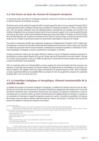 Commission Mobilité - « Pour un schéma national de mobilité durable » - 27 juin 2013
Page 13
4.4. Une France au cœur des réseaux de transports européens
La commission estime que l’enjeu de l’intégration européenne, notamment en termes de rayonnement économique, est
un élément important de l’évaluation des projets.
Elle observe qu’un certain nombre des projets du SNIT s’inscrivent aujourd’hui dans le réseau européen de transport (RTE-T)
et plus généralement dans la politique d’infrastructures qu’élabore la Commission Européenne. En effet, ces projets visent
soit à relier des grandes métropoles entre elles (Bordeaux-Toulouse, Marseille-Nice par exemple), soit à permettre une
meilleure intégration du réseau structurant français dans le réseau structurant européen. Il en va ainsi du projet ferroviaire
Lyon-Turin ou de la ligne à grande vitesse Bordeaux-Hendaye pour mieux relier l’Italie et l’Espagne au reste de l’Europe,
de la LGV Rhin-Rhône qui vise à renforcer les échanges entre le Nord et le Sud de l’Europe, ou encore du canal Seine Nord
Europe qui vise à intégrer le grand bassin parisien au réseau fluvial à grand gabarit et aux ports de la Rangé3
.
Pour autant, la commission considère que la dimension européenne et singulièrement l’inscription au RTE-T, malgré toute
son importance, ne peut être le seul critère déterminant dans l’établissement des priorités. D’autres aspects sont à prendre
en compte tels que la lutte contre la fracture territoriale, l’amélioration du transport du quotidien, la contribution à la tran-
sition énergétique et écologique ou encore les performances économiques et sociétales.
Au-delà, la commission s’étonne que des projets d’effet très similaire en termes d’intégration européenne pourraient ne
pas bénéficier du même soutien financier de la part de l’Europe selon qu’ils franchissent ou non une frontière4
. Elle juge
en la matière qu’une approche en lien avec l’utilité du projet pour la construction du réseau européen, plus qu’avec son
caractère transfrontalier, serait souhaitable.
Enfin, la commission estime que l’interopérabilité au niveau européen des réseaux ferroviaires doit être poursuivie avec
constance, en particulier pour permettre une gestion continue des déplacements de marchandises et de personnes par-
delà les frontières. Elle souligne l’intérêt des projets transfrontaliers de proximité figurant au SNIT5
, dont la réalisation
se trouve aujourd’hui facilitée par la possibilité offerte aux régions de créer des groupements européens de coopération
territoriale (loi n° 2013-431 du 28 mai 2013).
4.5. La transition écologique et énergétique, élément incontournable de la
mobilité durable
La mobilité doit participer à la transition écologique et énergétique. La politique des transports doit ainsi servir les objec-
tifs fixés lors du Grenelle de l’environnement et permettant d’atteindre les engagements internationaux de la France. Elle
doit devenir notamment moins consommatrice d’énergie mais aussi d’espace. La commission soutient dans ce cadre les
orientations prises ces dernières années en matière de renforcement de la mobilité collective et massifiée. Le maintien de
ces orientations est nécessaire et aujourd’hui largement assumé par la société. L’ensemble des possibilités, le ferroviaire
bien entendu, mais aussi d’autres systèmes collectifs de type bus, autocar, auto-partage, co-voiturage, voire taxi, doivent
pouvoir être mobilisés en fonction des situations et des besoins.
3	 Nom communément donné à la succession des grands ports de la Mer du Nord qui appartenaient jadis à la ligue hanséatique.
4	 En l’état actuel des négociations des textes relatifs au RTE-T pour la période 2014 - 2020, l’Union européenne prévoit dans les prochaines années de subven-
tionner les projets d’infrastructures, situés dans le RTE-T et sélectionnés par elle, selon les modalités suivantes pour les phases de travaux :
1. Ferroviaire et fluvial (maximum de cofinancement)
• projet transfrontalier : 40 % ;
• projet traitant un goulet d’étranglement : 30 % pour le ferroviaire, 40 % pour le fluvial ;
• projet d’intérêt commun : 20 %.
2. Route
• l’Union ne prévoit de financer que les tronçons transfrontaliers à hauteur de 10 % maximum
3. Ports et plates-formes multimodales
• taux de base maximal de 20 %, pouvant être porté à 30 % pour les installations et équipements liés aux autoroutes de la mer.
5	 Les projets mentionnés dans le SNIT sont notamment la liaison ferroviaire Mulhouse-Chalampé-Fribourg-en-Brisgau entre l’Alsace et le Bade-Wurtemberg en
Allemagne, la liaison ferroviaire Givet-Dinant entre les Ardennes et la Wallonie en Belgique, la liaison ferroviaire entre Annemasse et Genève en Suisse (Projet CEVA), la
réouverture de la liaison entre Pau et Canfranc entre les Pyrénées-Atlantiques et l’Espagne, l’amélioration des liaisons ferroviaires entre les Hautes Alpes et le Val de Suse en
Italie via le Montgenèvre, ou encore le confortement des liaisons routières entre la Guyane et le Brésil via le pont sur l’Oyapock et la RN2.
 