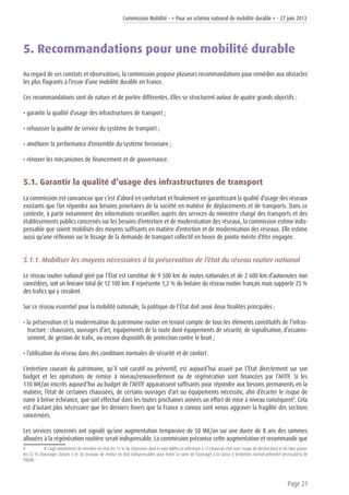 Commission Mobilité - « Pour un schéma national de mobilité durable » - 27 juin 2013
Page 21
5. Recommandations pour une mobilité durable
Au regard de ses constats et observations, la commission propose plusieurs recommandations pour remédier aux obstacles
les plus flagrants à l’essor d’une mobilité durable en France.
Ces recommandations sont de nature et de portée différentes. Elles se structurent autour de quatre grands objectifs :
• garantir la qualité d’usage des infrastructures de transport ;
• rehausser la qualité de service du système de transport ;
• améliorer la performance d’ensemble du système ferroviaire ;
• rénover les mécanismes de financement et de gouvernance.
5.1. Garantir la qualité d’usage des infrastructures de transport
La commission est convaincue que c’est d’abord en confortant et finalement en garantissant la qualité d’usage des réseaux
existants que l’on répondra aux besoins prioritaires de la société en matière de déplacements et de transports. Dans ce
contexte, à partir notamment des informations recueillies auprès des services du ministère chargé des transports et des
établissements publics concernés sur les besoins d’entretien et de modernisation des réseaux, la commission estime indis-
pensable que soient mobilisés des moyens suffisants en matière d’entretien et de modernisation des réseaux. Elle estime
aussi qu’une réflexion sur le lissage de la demande de transport collectif en heure de pointe mérite d’être engagée.
5.1.1. Mobiliser les moyens nécessaires à la préservation de l’état du réseau routier national
Le réseau routier national géré par l’État est constitué de 9 500 km de routes nationales et de 2 600 km d’autoroutes non
concédées, soit un linéaire total de 12 100 km. Il représente 1,2 % du linéaire du réseau routier français mais supporte 25 %
des trafics qui y circulent.
Sur ce réseau essentiel pour la mobilité nationale, la politique de l’État doit avoir deux finalités principales :
• la préservation et la modernisation du patrimoine routier en tenant compte de tous les éléments constitutifs de l’infras-
tructure : chaussées, ouvrages d’art, équipements de la route dont équipements de sécurité, de signalisation, d’assainis-
sement, de gestion de trafic, ou encore dispositifs de protection contre le bruit ;
• l’utilisation du réseau dans des conditions normales de sécurité et de confort.
L’entretien courant du patrimoine, qu’il soit curatif ou préventif, est aujourd’hui assuré par l’État directement sur son
budget et les opérations de remise à niveau/renouvellement ou de régénération sont financées par l’AFITF. Si les
110 M€/an inscrits aujourd’hui au budget de l’AFITF apparaissent suffisants pour répondre aux besoins permanents en la
matière, l’état de certaines chaussées, de certains ouvrages d’art ou équipements nécessite, afin d’écarter le risque de
ruine à brève échéance, que soit effectué dans les toutes prochaines années un effort de mise à niveau conséquent9
. Cela
est d’autant plus nécessaire que les derniers hivers que la France a connus sont venus aggraver la fragilité des sections
concernées.
Les services concernés ont signalé qu’une augmentation temporaire de 50 M€/an sur une durée de 8 ans des sommes
allouées à la régénération routière serait indispensable. La commission préconise cette augmentation et recommande que
9	 Il s’agit notamment de remettre en état les 15 % de chaussées dont la note IQRN est inférieure à 13 (mauvais état avec risque de destruction) et de faire passer
les 12 % d’ouvrages classés 3 et 3U (travaux de remise en état indispensables pour éviter la ruine de l’ouvrage) à la classe 2 (entretien normal préventif nécessaires) de
l’IQOA.
 