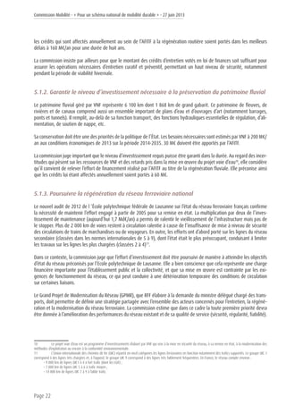Commission Mobilité - « Pour un schéma national de mobilité durable » - 27 juin 2013
Page 22
les crédits qui sont affectés annuellement au sein de l’AFITF à la régénération routière soient portés dans les meilleurs
délais à 160 M€/an pour une durée de huit ans.
La commission insiste par ailleurs pour que le montant des crédits d’entretien votés en loi de finances soit suffisant pour
assurer les opérations nécessaires d’entretien curatif et préventif, permettant un haut niveau de sécurité, notamment
pendant la période de viabilité hivernale.
5.1.2. Garantir le niveau d’investissement nécessaire à la préservation du patrimoine fluvial
Le patrimoine fluvial géré par VNF représente 6 100 km dont 1 868 km de grand gabarit. Ce patrimoine de fleuves, de
rivières et de canaux comprend aussi un ensemble important de plans d’eau et d’ouvrages d’art (notamment barrages,
ponts et tunnels). Il remplit, au-delà de sa fonction transport, des fonctions hydrauliques essentielles de régulation, d’ali-
mentation, de soutien de nappe, etc.
Sa conservation doit être une des priorités de la politique de l’État. Les besoins nécessaires sont estimés par VNF à 200 M€/
an aux conditions économiques de 2013 sur la période 2014-2035. 30 M€ doivent être apportés par l’AFITF.
La commission juge important que le niveau d’investissement requis puisse être garanti dans la durée. Au regard des incer-
titudes qui pèsent sur les ressources de VNF et des retards pris dans la mise en œuvre du projet voie d’eau10
, elle considère
qu’il convient de relever l’effort de financement réalisé par l’AFITF au titre de la régénération fluviale. Elle préconise ainsi
que les crédits lui étant affectés annuellement soient portés à 60 M€.
5.1.3. Poursuivre la régénération du réseau ferroviaire national
Le nouvel audit de 2012 de l ’École polytechnique fédérale de Lausanne sur l’état du réseau ferroviaire français confirme
la nécessité de maintenir l’effort engagé à partir de 2005 pour sa remise en état. La multiplication par deux de l’inves-
tissement de maintenance (aujourd’hui 1,7 Md€/an) a permis de ralentir le vieillissement de l’infrastructure mais pas de
le stopper. Plus de 2 000 km de voies restent à circulation ralentie à cause de l’insuffisance de mise à niveau de sécurité
des circulations de trains de marchandises ou de voyageurs. En outre, les efforts ont d’abord porté sur les lignes du réseau
secondaire (classées dans les normes internationales de 5 à 9), dont l’état était le plus préoccupant, conduisant à limiter
les travaux sur les lignes les plus chargées (classées 2 à 4)11
.
Dans ce contexte, la commission juge que l’effort d’investissement doit être poursuivi de manière à atteindre les objectifs
d’état du réseau préconisés par l’Ecole polytechnique de Lausanne. Elle a bien conscience que cela représente une charge
financière importante pour l’établissement public et la collectivité, et que sa mise en œuvre est contrainte par les exi-
gences de fonctionnement du réseau, ce qui peut conduire à une détérioration temporaire des conditions de circulation
sur certaines liaisons.
Le Grand Projet de Modernisation du Réseau (GPMR), que RFF élabore à la demande du ministre délégué chargé des trans-
ports, doit permettre de définir une stratégie partagée avec l’ensemble des acteurs concernés pour l’entretien, la régéné-
ration et la modernisation du réseau ferroviaire. La commission estime que dans ce cadre la toute première priorité devra
être donnée à l’amélioration des performances du réseau existant et de sa qualité de service (sécurité, régularité, fiabilité).
10	 Le projet voie d’eau est un programme d’investissements élaboré par VNF qui vise à la mise en sécurité du réseau, à sa remise en état, à la modernisation des
méthodes d’exploitation ou encore à la conformité environnementale.
11	 L’Union internationale des chemins de fer (UIC) répartit en neuf catégories les lignes ferroviaires en fonction notamment des trafics supportés. Le groupe UIC 1
correspond à des lignes très chargées et, à l’opposé, le groupe UIC 9 correspond à des lignes très faiblement fréquentées. En France, le réseau compte environ :
• 9 000 km de lignes UIC1 à 4 à fort trafic (dont les LGV) ;
• 7 000 km de lignes UIC 5 à 6 à trafic moyen ;
• 14 000 km de lignes UIC 7 à 9 à faible trafic.
 