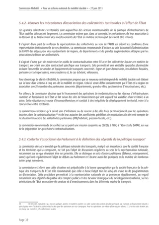 Commission Mobilité - « Pour un schéma national de mobilité durable » - 27 juin 2013
Page 32
5.4.2. Rénover les mécanismes d’association des collectivités territoriales à l’effort de l’État
Les grandes collectivités territoriales sont aujourd’hui des acteurs incontournables de la politique d’infrastructures de
l’État qu’elles cofinancent largement. La commission estime que, dans ce contexte, les mécanismes de leur association à
la décision et au financement des investissements de l’État en matière de transport devraient être rénovés.
Il s’agirait d’une part de renforcer la représentation des collectivités au sein de l’AFITF en créant les conditions d’une
représentation institutionnelle de ces dernières. La commission recommande d’inclure au sein du conseil d’administration
de l’AFITF des sièges pour des représentants de régions, de départements et de grandes agglomérations désignés par les
associations fédérant ces collectivités.
Il s’agirait d’autre part de moderniser les outils de contractualisation entre l’État et les collectivités locales en matière de
transport, en créant un cadre contractuel spécifique aux transports. Cela permettrait une véritable approche plurimodale
incluant l’ensemble des modes et équipements de transports concernés : lignes et gares ferroviaires, installations fluviales,
portuaires et aéroportuaires, voies routières et, le cas échéant, véloroutes.
Pour davantage de clarté et lisibilité, la commission propose que ce nouveau contrat régional de mobilité durable soit élaboré
sur la base d’un schéma à cinq ans de la mobilité en région. Celui-ci serait défini conjointement par l’État et la région en
association avec l’ensemble des partenaires concernés (départements, grandes villes, gestionnaires d’infrastructures, etc.).
Par ailleurs, la commission observe que le financement des opérations de modernisation sur les réseaux d’infrastructures
routières et ferroviaires de l’État se fait selon des clés de financement qui sont aujourd’hui variables d’un territoire à un
autre. Cette situation est source d’incompréhensions et conduit à des inégalités de développement territorial, voire à la
concurrence entre territoires.
La commission considère qu’il serait sain d’introduire ou de revenir à des clés fixes de financement pour les opérations
inscrites dans la contractualisation 20
et de leur associer des coefficients prédéfinis de modulation afin de tenir compte de
la situation financière des collectivités partenaires (PIB/habitant, pression fiscale, etc.).
La commission recommande de confier sur ce point une mission conjointe au CGEDD, à l’IGF, à l’IGA et à la DATAR, en vue
de la préparation des prochaines contractualisations.
5.4.3. Conforter l’association du Parlement à la définition des objectifs de la politique transport
La commission dresse le constat que la politique nationale des transports, malgré son importance pour la société française
et les territoires qui la composent, ne fait pas l’objet de discussions régulières au sein de la représentation nationale,
notamment sur ce que devraient être ses priorités. Elle se distingue en cela d’autres politiques (défense, enseignement,
santé) qui font régulièrement l’objet de débats au Parlement et s’écarte aussi des pratiques en la matière de nombreux
autres pays européens.
La commission est d’avis que cette situation est préjudiciable à la bonne appropriation par la société française de la poli-
tique des transports de l’État. Elle recommande que celle-ci fasse l’objet tous les cinq ans d’une loi de programmation
ou d’orientation. Cette procédure permettrait à la représentation nationale de se prononcer régulièrement, au regard
notamment des objectifs d’équilibre des comptes publics et des besoins stratégiques du développement national, sur les
orientations de l’État en matière de services et d’investissements dans les différents modes de transport.
20	 De tels clés existaient il y a encore quelques années en matière routière. Le volet routier des contrats de plan prévoyait par exemple un financement réparti à
parts égales entre l’Etat et les collectivités locales pour les opérations en rase campagne. Pour les opérations en milieu urbain ou péri urbain, 27,5 % des coûts étaient pris
en charge par Etat et 72,5 % collectivités locales.
 