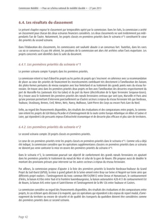 Commission Mobilité - « Pour un schéma national de mobilité durable » - 27 juin 2013
Page 42
6.4. Les résultats du classement
Le présent chapitre expose le classement par temporalités opéré par la commission. Dans les faits, la commission a arrêté
un classement pour chacun des deux scénarios financiers considérés. Les deux classements ne sont évidemment pas indé-
pendants l’un de l’autre. Notamment, les projets classés en premières priorités dans le scénario n°1 constituent le cœur
des priorités du second scénario.
Dans l’élaboration des classements, les commissaires ont souhaité aboutir à un consensus fort. Toutefois, dans les rares
cas où ce consensus n’a pas été atteint, les positions de la commission ont alors été arrêtées selon l’avis majoritaire. Les
projets concernés sont identifiés dans la suite du document.
6.4.1. Les premières priorités du scénario n°1
Le premier scénario compte 9 projets dans les premières priorités.
La commission retient ici tout d’abord les projets ou les parties de projets qui s’inscrivent en cohérence avec sa recommandation
de placer au cœur des priorités de financement les investissements contribuant très directement à l’amélioration des liaisons
des plates-formes portuaires de niveau européen avec leur hinterland et au traitement des grands points noirs du réseau fer-
roviaire. On trouve ainsi dans les premières priorités deux projets en lien avec l’amélioration des dessertes respectivement du
port de Marseille-Fos (autoroute A56 Fos-Salon) et du port du Havre (électrification de la ligne ferroviaire Serqueux-Gisors).
On y trouve aussi le traitement des premières priorités des nœuds ferroviaires centraux que sont Lyon, Marseille et Paris ainsi
qu’une provision permettant d’intervenir ponctuellement sur d’autres secteurs à enjeux du réseau ferroviaire tels que Bordeaux,
Toulouse, Strasbourg, Rennes, Creil, Nîmes, Metz, Nancy, Mulhouse, Saint-Pierre des Corps ou encore Paris Gare du Nord.
Enfin, au regard des financements disponibles, des résultats des évaluations et des comparaisons entre projets, la commis-
sion retient les projets de LGV Roissy-Picardie et d’aménagement de la route centre Europe-Atlantique en Allier et Saône et
Loire, qui répondent à de pressants enjeux d’attractivité économique et de desserte plus efficace et plus sûre de territoires.
6.4.2. Les premières priorités du scénario n°2
Le second scénario compte 20 projets classés en premières priorités.
Le cœur de ces premières priorités reste les projets classés en premières priorités dans le scénario n°1. Comme cela a déjà
été indiqué, la commission considère que les opérations supplémentaires classées en premières priorités dans ce scénario
ne doivent pas venir contrarier la mise en œuvre des premières priorités du scénario n°1.
Dans le scénario n°2, la commission poursuit son objectif de confortement des grands nœuds ferroviaires en ajoutant
dans les premières priorités le traitement du nœud de Nice et celui de la gare de Rouen. Elle propose aussi de doubler le
montant des provisions prévues pour intervenir sur les autres secteurs à enjeux du réseau ferroviaire.
Par ailleurs, la commission propose d’ajouter à la liste des premières priorités la branche Bordeaux-Toulouse du Grand
Projet du Sud-Ouest (GPSO), la mise à grand gabarit de la Seine-amont entre Bray-sur-Seine et Nogent-sur-Seine ainsi que
différents projet routiers : l’aménagement du tronc commun RN154/RN12 entre Dreux et Nonancourt, le contournement
d’Arles, la liaison A31bis entre Toul et la frontière luxembourgeoise, la liaison autoroutière A28-A13 de contournement Est
de Rouen, la liaison A45 entre Lyon et Saint-Etienne et l’aménagement de la RN 126 entre Toulouse et Castres.
La commission considère au regard des financements disponibles, des résultats des évaluations et des comparaisons entre
projets, le cas échéant après décision à la majorité, que ces opérations qui répondent à des enjeux de report modal, d’amé-
nagement du territoire ou encore de sécurité et de qualité des transports du quotidien doivent être considérées comme
des premières priorités dans ce second scénario.
 
