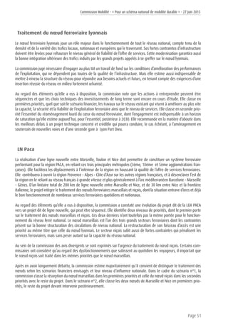 Commission Mobilité - « Pour un schéma national de mobilité durable » - 27 juin 2013
Page 51
Traitement du nœud ferroviaire lyonnais
Le nœud ferroviaire lyonnais joue un rôle majeur dans le fonctionnement de tout le réseau national, compte tenu de la
densité et de la variété des trafics locaux, nationaux et européens qui le traversent. Ses fortes contraintes d’infrastructure
doivent être levées pour rehausser le niveau général de fiabilité de l’offre de services. Cette modernisation garantira aussi
la bonne intégration ultérieure des trafics induits par les grands projets appelés à se greffer sur le nœud lyonnais.
La commission juge nécessaire d’engager au plus tôt un travail de fond sur les conditions d’amélioration des performances
de l’exploitation, qui ne dépendent pas toutes de la qualité de l’infrastructure. Mais elle estime aussi indispensable de
mettre à niveau la structure du réseau pour répondre aux besoins actuels et futurs, en tenant compte des exigences d’une
insertion réussie du réseau en milieu fortement urbanisé.
Au regard des éléments qu’elle a eus à disposition, la commission note que les actions à entreprendre peuvent être
séquencées et que les choix techniques des investissements de long terme sont encore en cours d’étude. Elle classe en
premières priorités, quel que soit le scénario financier, les travaux sur le réseau existant qui visent à améliorer au plus vite
la capacité, la sécurité et la fiabilité de l’exploitation ferroviaire ainsi que le niveau de services. Elle classe en seconde prio-
rité l’essentiel du réaménagement lourd du cœur du nœud ferroviaire, dont l’engagement est indispensable à un horizon
de saturation qu’elle estime aujourd’hui, pour l’essentiel, postérieur à 2030. Elle recommande en la matière d’aboutir dans
les meilleurs délais à un projet technique concerté et crédible qui pourra conduire, le cas échéant, à l’aménagement en
souterrain de nouvelles voies et d’une seconde gare à Lyon Part Dieu.
LN Paca
La réalisation d’une ligne nouvelle entre Marseille, Toulon et Nice doit permettre de constituer un système ferroviaire
performant pour la région PACA, en reliant ces trois principales métropoles (3ème, 10ème et 5ème agglomérations fran-
çaises). Elle facilitera les déplacements à l’intérieur de la région en haussant la qualité de l’offre de services ferroviaires.
Elle contribuera à ouvrir la région Provence – Alpes – Côte d’Azur sur les autres régions françaises, et à désenclaver l’est de
la région en le reliant au réseau français à grande vitesse et plus généralement à l’arc méditerranéen Barcelone – Marseille
– Gênes. D’un linéaire total de 200 km de ligne nouvelle entre Marseille et Nice, et de 30 km entre Nice et la frontière
italienne, le projet intègre le traitement des nœuds ferroviaires marseillais et niçois, dont la situation entrave d’ores et déjà
le bon fonctionnement de nombreux services ferroviaires quotidiens et nationaux.
Au regard des éléments qu’elle a eus à disposition, la commission a constaté une évolution du projet dit de la LGV PACA
vers un projet dit de ligne nouvelle, qui peut être séquencé. Elle identifie deux niveaux de priorités, dont le premier porte
sur le traitement des nœuds marseillais et niçois. Ces deux derniers n’ont toutefois pas la même portée pour le fonction-
nement du réseau ferré national. Le nœud marseillais est l’un des trois grands secteurs ferroviaires dont les contraintes
pèsent sur la bonne structuration des circulations de niveau national. La restructuration de son faisceau d’accès est une
priorité au même titre que celle du nœud lyonnais. Le secteur niçois subit aussi de fortes contraintes qui pénalisent les
services ferroviaires, mais sans peser autant sur la capacité du réseau national.
Au sein de la commission des avis divergents se sont exprimés sur l’urgence du traitement du nœud niçois. Certains com-
missaires ont considéré qu’au regard des dysfonctionnements que subissent au quotidien les voyageurs, il importait que
le nœud niçois soit traité dans les mêmes priorités que le nœud marseillais.
Après en avoir longuement débattu, la commission estime majoritairement qu’il convient de distinguer le traitement des
nœuds selon les scénarios financiers envisagés et leur niveau d’influence nationale. Dans le cadre du scénario n°1, la
commission classe la résorption du nœud marseillais dans les premières priorités et celle du nœud niçois dans les secondes
priorités avec le reste du projet. Dans le scénario n°2, elle classe les deux nœuds de Marseille et Nice en premières prio-
rités, le reste du projet devant intervenir postérieurement.
 