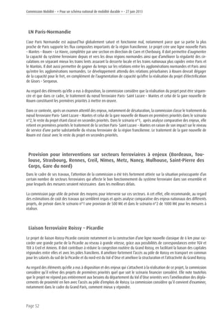 Commission Mobilité - « Pour un schéma national de mobilité durable » - 27 juin 2013
Page 52
LN Paris-Normandie
L’axe Paris Normandie est aujourd’hui globalement saturé et fonctionne mal, notamment parce que sa partie la plus
proche de Paris supporte les flux composites importants de la région francilienne. Le projet crée une ligne nouvelle Paris
– Mantes – Rouen – Le Havre, complétée par une section en direction de Caen et Cherbourg. Il doit permettre d’augmenter
la capacité du système ferroviaire depuis et vers les deux régions normandes ainsi que d’améliorer la régularité des cir-
culations en séparant mieux les trains lents assurant la desserte locale et les trains nationaux plus rapides entre Paris et
le Mantois. Il doit aussi permettre de gagner du temps sur les relations entre les agglomérations normandes et Paris ainsi
qu’entre les agglomérations normandes. Le développement attendu des relations périurbaines à Rouen devrait dégager
de la capacité pour le fret, en complément de l’augmentation de capacité qu’offre la réalisation du projet d’électrification
de Gisors – Serqueux.
Au regard des éléments qu’elle a eus à disposition, la commission considère que la réalisation du projet peut être séquen-
cée et que dans ce cadre, le traitement du nœud ferroviaire Paris- Saint Lazare – Mantes et celui de la gare nouvelle de
Rouen constituent les premières priorités à mettre en œuvre.
Dans ce contexte, après un examen attentif des enjeux, notamment de désaturation, la commission classe le traitement du
nœud ferroviaire Paris- Saint Lazare – Mantes et celui de la gare nouvelle de Rouen en premières priorités dans le scénario
n°2, le reste du projet étant classé en secondes priorités. Dans le scénario n°1, après analyse comparative des enjeux, elle
retient en premières priorités le traitement de la section Paris- Saint Lazare – Mantes en raison de son impact sur le niveau
de service d’une partie substantielle du réseau ferroviaire de la région francilienne. Le traitement de la gare nouvelle de
Rouen est classé avec le reste du projet en secondes priorités.
Provision pour interventions sur secteurs ferroviaires à enjeux (Bordeaux, Tou-
louse, Strasbourg, Rennes, Creil, Nîmes, Metz, Nancy, Mulhouse, Saint-Pierre des
Corps, Gare du nord)
Dans le cadre de ses travaux, l’attention de la commission a été très fortement attirée sur la situation préoccupante d’un
certain nombre de secteurs ferroviaires qui affecte le bon fonctionnement du système ferroviaire dans son ensemble et
pour lesquels des mesures seraient nécessaires dans les meilleurs délais.
La commission juge utile de prévoir des moyens pour intervenir sur ces secteurs. A cet effet, elle recommande, au regard
des estimations de coût des travaux qui semblent requis et après analyse comparative des enjeux nationaux des différents
projets, de prévoir dans le scénario n°1 une provision de 500 M€ et dans le scénario n°2 de 1000 M€ pour les mesures à
réaliser.
Liaison ferroviaire Roissy – Picardie
Le projet de liaison Roissy-Picardie consiste notamment en la construction d’une ligne nouvelle classique de 6 km pour rac-
corder une grande partie de la Picardie au réseau à grande vitesse, grâce aux possibilités de correspondances entre TGV et
TER à Creil et Amiens. Il doit contribuer à réduire la congestion routière du Grand Roissy, en facilitant la liaison des capitales
régionales entre elles et avec les pôles franciliens. Il améliore fortement l’accès au pôle de Roissy en transport en commun
pour les salariés du sud de la Picardie et du nord-est du Val-d’Oise et améliore la structuration et l’attractivité du Grand Roissy.
Au regard des éléments qu’elle a eus à disposition et des enjeux qui s’attachent à la réalisation de ce projet, la commission
considère qu’il relève des projets de premières priorités quel que soit le scénario financier considéré. Elle note toutefois
que le projet ne répond pas entièrement aux besoins du département du Val d’Oise orientés vers l’amélioration des dépla-
cements de proximité en lien avec l’accès au pôle d’emplois de Roissy. La commission considère qu’il convient d’examiner,
notamment dans le cadre du Grand Paris, comment mieux y répondre.
 