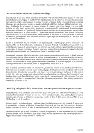 Commission Mobilité - « Pour un schéma national de mobilité durable » - 27 juin 2013
Page 53
GPSO Bordeaux-Toulouse et Bordeaux-Hendaye
Le grand projet du sud-ouest (GPSO) consiste en la réalisation d’une ligne nouvelle Bordeaux-Toulouse et d’une ligne
nouvelle Bordeaux-Espagne pour un total de 417 km. Il doit s’accompagner de création de gares nouvelles ainsi que de
l’aménagement de lignes existantes au sud de Bordeaux et au nord de Toulouse. Maillon européen de la liaison Sud Europe
Atlantique, dans le prolongement du projet en cours de réalisation de la LGV Tours-Bordeaux, GPSO doit notamment contri-
buer à l’amélioration des performances du transport ferroviaire de voyageurs entre Paris et Toulouse et au report modal
de l’avion vers le fer. Ligne à fonctions mixtes, le projet crée en outre de nouvelles capacités pour le développement d’un
fret ferroviaire performant sur l’axe péninsule ibérique/Europe du nord-ouest, en accompagnement des travaux réalisés
en Espagne pour se mettre au gabarit européen (« Y » basque à écartement international + 3ème rail jusqu’à la frontière
avec mise en service en 2017). Le projet renforce enfin les capacités du réseau dans les secteurs périurbains de Bordeaux
et Toulouse et, plus largement, celles des liaisons internes aux régions Aquitaine et Midi-Pyrénées, le cas échéant avec
des services à grande vitesse.
Au sein de la commission, des avis divergents se sont exprimés quant à l’intérêt du projet. Certains commissaires ont
notamment fait part de leur interrogation sur l’urgence de réalisation du projet. S’agissant plus particulièrement de la
section Bordeaux-Toulouse, ils ont aussi exprimé leur conviction que d’autres solutions reposant prioritairement sur une
modernisation de l’existant permettraient d’apporter une réponse aussi satisfaisante et moins coûteuse pour la collectivité
tout en étant plus respectueuse pour l’environnement et pour les populations locales.
Après en avoir longuement débattu, la commission estime majoritairement qu’il convient de phaser en deux le projet. La
section Bordeaux-Toulouse, qui doit permettre de raccorder la 4ème ville de France au réseau ferroviaire à grande vitesse,
devrait se concrétiser dans les meilleurs délais. S’agissant de la liaison nouvelle Bordeaux-Hendaye, les conditions de satu-
ration qui sous-tendent sa réalisation et qui sont très fortement dépendantes de l’économie espagnole et de son recours
au transport ferroviaire, ne devraient pas justifier un engagement des travaux avant 2030.
Dans ce contexte, la commission retient dans le scénario n°2, en premières priorités, la réalisation de la section Bordeaux-
Toulouse et place en secondes priorités la section Bordeaux-Espagne. Toutefois, la commission considérant qu’elle ne peut
être entièrement affirmative sur le moment à partir duquel il sera nécessaire d’engager les travaux de cette dernière
section, elle a prévu une provision pour engager en tant que de besoin de premiers travaux. Dans le scénario n°1, eu
égard aux financements disponibles et après analyse comparative des enjeux nationaux des différents projets, l’ensemble
du projet est classé dans les secondes priorités. Aucune inscription en premières priorités d’une provision pour premiers
travaux n’est prévue dans ce cas.
Mise à grand gabarit de la Seine amont entre Bray-sur-Seine et Nogent-sur-Seine
Le projet de mise à grand gabarit de la Seine amont entre l’écluse de la Grande Bosse (à l’aval immédiat de Bray-sur-Seine)
et les installations portuaires de Nogent sur Seine vise à étendre le réseau navigable à grand gabarit du bassin de la Seine,
en aménageant un tronçon de 27 kilomètres accessible aux péniches de classe Va (2500 tonnes, bateau de 110 m de long,
11,40 de large et 2,80 de mouillage).
En augmentant les possibilités d’échanges par la voie d’eau, la réalisation de ce projet doit stimuler le développement
économique local et répondre au-delà à une demande forte d’usage de la voie d’eau pour l’acheminement à destination
de Paris et des ports de Rouen et du Havre de matériaux de construction, de produits agricoles ou encore de conteneurs.
La commission estime que ce projet est de nature à favoriser un report modal de trafic important et doit être classé en
premières priorités dans le scénario n°2. Après analyse comparative des enjeux nationaux des différents projets, celui-ci
ne peut relever que des secondes priorités du scénario n°1.
 