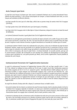 Commission Mobilité - « Pour un schéma national de mobilité durable » - 27 juin 2013
Page 57
Accès français Lyon-Turin
Le projet des accès français à la liaison Lyon –Turin assure la continuité d’itinéraire avec la section internationale franco-
italienne du projet prioritaire n° 6 des réseaux transeuropéens de transport. La liaison binationale étant mixte, ses accès
français sont constitués de différents éléments :
• une ligne nouvelle fret entre Lyon et le sillon Alpin, utilisée dans un premier temps de manière mixte fret et voyageur
(220 km/h),
• une ligne grande vitesse (LGV 300 km/h) entre Lyon Saint-Exupéry et Chambéry,
• une ligne mixte fret et voyageur entre le sillon Alpin et St Jean de Maurienne, intégrant la traversée en tunnel du massif
de Belledonne,
• un terminal d’autoroute ferroviaire à grand gabarit dans l’est de l’agglomération lyonnaise.
L’ensemble de ces aménagements permet d’éviter la saturation des lignes existantes et les conflits d’usage entre les diffé-
rents services qui devront y circuler (fret, TER, TGV). C’est aussi l’occasion de renforcer l’accès à la grande vitesse des Alpes
du nord. Il organise en outre itinéraire ferroviaire au gabarit international sur l’ensemble de la liaison Lyon et le tunnel.
La commission confirme l’intérêt à terme de la réalisation des accès prévus, en lien avec la réalisation du projet de liaison
binationale. Toutefois, compte tenu des incertitudes sur le calendrier du tunnel de base, la commission n’a pas pu s’assurer
que les risques de saturation et de conflits d’usage qui justifient la réalisation du projet interviendraient avant les années
2035 à 2040. En conséquence, elle classe le projet d’accès à la liaison binationale en secondes priorités, quel que soit
le scénario financier considéré. Elle recommande un suivi spécifique des conditions de développement du projet global,
a minima selon la périodicité de 5 ans qu’elle préconise par ailleurs, afin de vérifier régulièrement l’horizon probable de
réalisation des accès français.
Contournement ferroviaire de l’agglomération lyonnaise
Le projet de contournement ferroviaire de l’agglomération lyonnaise (CFAL) créé une ligne nouvelle mixte à 2 voies
de 73 km, réalisant un maillage du réseau existant par l’Est de Lyon. Le projet s’inscrit dans l’amélioration progressive
des corridors européens de fret n°2 et n°6 et comprend 3 parties : Nord (déjà déclarée d’utilité publique), Sud, et fran-
chissement du Rhône. Le projet comporte une fonctionnalité voyageurs mais a avant tout une dimension fret : pour
assurer d’abord dans des conditions performantes et sûres le transit du fret national et européen passant par la métropole
lyonnaise, pour opérer ensuite la continuité d’itinéraire avec la liaison européenne Lyon-Turin, et enfin pour desservir les
principales zones logistiques de l’agglomération lyonnaise et l’aéroport de Lyon Saint-Exupéry. Ce faisant, il contribue à
libérer des capacités au cœur du nœud lyonnais aux heures de pointe et réduit le transit de matières dangereuses dans
l’agglomération.
Au regard des éléments d’analyse dont elle a disposé, la commission dresse un double constat :
• Une priorité absolue doit être donnée au traitement du nœud ferroviaire lyonnais, dont la saturation pénalise à la fois les
circulations fret et voyageurs régionales et nationales. Les enjeux qui se rattachent au traitement de ce nœud justifient
qu’il soit prioritaire dans l’affectation des moyens esquissés dans chacun des scénarios financiers, étant entendu que sa
restructuration lourde sera engagée dans la continuité, dans les toutes premières années 2030.
• L’intérêt de la réalisation du CFAL est fortement corrélé à l’évolution des trafics fret sur le secteur concerné. En l’état actuel
des trafics et des incertitudes qui pèsent sur le calendrier de plusieurs projets, dont les trafics ont vocation à alimenter le
CFAL, la commission considère que le besoin d’engagement du projet n’est sans doute plus assuré avant 2030.
 