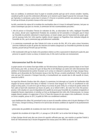 Commission Mobilité - « Pour un schéma national de mobilité durable » - 27 juin 2013
Page 58
Dans ces conditions, la commission classe le projet en secondes priorités quel que soit le scénario considéré. Toutefois,
considérant qu’elle ne peut être entièrement affirmative sur le moment à partir duquel il pourrait être nécessaire d’enga-
ger l’opération, la commission a prévu dans le scénario n°2 d’inscrire en premières priorités une provision pour engager,
en tant que de besoin, de premiers travaux en lien avec le projet.
Au-delà, consciente des enjeux de la circulation des marchandises dans et à travers la métropole lyonnaise, tant pour ses
acteurs économiques que pour ses riverains, la commission fait trois recommandations pressantes :
1. Afin de préciser et d’actualiser l’horizon de réalisation du CFAL, un observatoire des trafics, impliquant l’ensemble
des acteurs, devrait suivre régulièrement l’évolution des circulations du fret (constatées et envisagées pour le futur)
sur l’ensemble du périmètre alimentant le nœud lyonnais, en tenant compte aussi de l’avancement des projets géné-
rant de nouveaux trafics fret. Cette expertise régulière devrait s’appuyer sur l’hypothèse d’une réalisation intégrale de
l’ensemble du CFAL, que la commission juge particulièrement souhaitable.
2. La commission recommande que dans l’attente de la mise en service du CFAL, RFF et les autres acteurs ferroviaires
concernés établissent un plan de gestion des itinéraires de matières dangereuses sur l’ensemble du périmètre du nœud
lyonnais, passant tant par Perrache que par Part Dieu.
3. Elle recommande enfin que les études et les procédures relatives au CFAL se poursuivent et aboutissent au plus tôt, pour
préserver la capacité à insérer au mieux, le moment venu, le CFAL nord et sud dans son environnement.
Interconnexion Sud Île-de-France
Le projet consiste en la création d’une ligne dédiée aux TGV intersecteurs (liaisons province-province depuis et vers l’ouest
de la France), pour relier, au niveau de la gare de Massy-TGV, la LGV Atlantique aux autres LGV. Cette interconnexion doit
améliorer le fonctionnement du système ferroviaire sur le secteur en réduisant la saturation de la ligne classique Massy-
Valenton, par la dissociation des flux ferroviaires locaux et des flux TGV qui y circulent actuellement. Il offre l’occasion de
créer une gare TGV connectée à l’aéroport Paris-Orly, et éventuellement une seconde dans la ville nouvelle de Sénart,
connectée au RER D.
Au regard des éléments d’analyse dont elle a disposé, la commission s’est interrogée sur la portée de l’amélioration déjà
engagée du barreau existant entre Massy et Valenton. Ce barreau d’une longueur de 19 km, est actuellement en voie
unique en deux points, à la sortie de la gare de Massy et au niveau du poste d’Orly. Or, ce tronçon de grande ceinture de
Paris subit un lourd trafic notamment aux heures de pointe, où se mêlent le RER C, des trains fret et des TGV province-
province. Cette situation est cause de dégradation de la qualité du service pour l’ensemble des circulations (irrégularités et
irrégularités horaires importantes), et constitue un frein au développement des trafics dits d’interconnexion. Les travaux
engagés doivent conduire à la suppression à l’Est et à l’Ouest des tronçons de voie unique et des cisaillements. A la mise
en service complète, prévue en 2017, la qualité de l’offre sera sensiblement améliorée :
• quasi doublement des sillons TGV, permettant la mise en œuvre de nouvelles relations entre la façade Atlantique et l’Est
de la France, l’aéroport de Roissy, le Nord-Est et le Sud-Est dans de bonnes conditions de régularité et de positionnement
horaire,
• préservation des possibilités de circulations des trains fret de transit, notamment de jour,
• régularité des circulations de la ligne RER C, et passage au 1/4h du RER C sur la section Pont de Rungis / Massy.
La ligne classique devrait avoir alors une réserve de capacités suffisante pour que, sans remettre en question l’intérêt à
terme de l’interconnexion Sud, le besoin d’engagement des travaux puisse être différé au-delà de 2030.
 