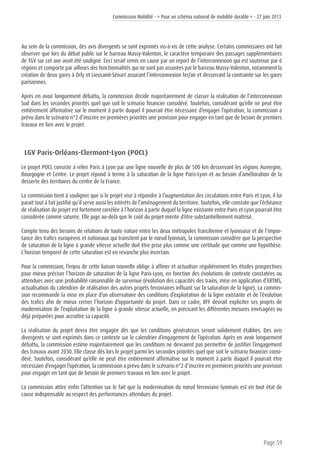 Commission Mobilité - « Pour un schéma national de mobilité durable » - 27 juin 2013
Page 59
Au sein de la commission, des avis divergents se sont exprimés vis-à-vis de cette analyse. Certains commissaires ont fait
observer que lors du débat public sur le barreau Massy-Valenton, le caractère temporaire des passages supplémentaires
de TGV sur cet axe avait été souligné. Ceci serait remis en cause par un report de l’interconnexion qui est soutenue par 6
régions et comporte par ailleurs des fonctionnalités qui ne sont pas assurées par le barreau Massy-Valenton, notamment la
création de deux gares à Orly et Lieusaint-Sénart assurant l’interconnexion fer/air et desserrant la contrainte sur les gares
parisiennes.
Après en avoir longuement débattu, la commission décide majoritairement de classer la réalisation de l’interconnexion
Sud dans les secondes priorités quel que soit le scénario financier considéré. Toutefois, considérant qu’elle ne peut être
entièrement affirmative sur le moment à partir duquel il pourrait être nécessaire d’engager l’opération, la commission a
prévu dans le scénario n°2 d’inscrire en premières priorités une provision pour engager en tant que de besoin de premiers
travaux en lien avec le projet.
LGV Paris-Orléans-Clermont-Lyon (POCL)
Le projet POCL consiste à relier Paris à Lyon par une ligne nouvelle de plus de 500 km desservant les régions Auvergne,
Bourgogne et Centre. Le projet répond à terme à la saturation de la ligne Paris-Lyon et au besoin d’amélioration de la
desserte des territoires du centre de la France.
La commission tient à souligner que si le projet vise à répondre à l’augmentation des circulations entre Paris et Lyon, il lui
parait tout à fait justifié qu’il serve aussi les intérêts de l’aménagement du territoire. Toutefois, elle constate que l’échéance
de réalisation du projet est fortement corrélée à l’horizon à partir duquel la ligne existante entre Paris et Lyon pourrait être
considérée comme saturée. Elle juge au-delà que le coût du projet mérite d’être substantiellement maîtrisé.
Compte tenu des besoins de relations de toute nature entre les deux métropoles francilienne et lyonnaise et de l’impor-
tance des trafics européens et nationaux qui transitent par le nœud lyonnais, la commission considère que la perspective
de saturation de la ligne à grande vitesse actuelle doit être prise plus comme une certitude que comme une hypothèse.
L’horizon temporel de cette saturation est en revanche plus incertain.
Pour la commission, l’enjeu de cette liaison nouvelle oblige à affiner et actualiser régulièrement les études prospectives
pour mieux préciser l’horizon de saturation de la ligne Paris-Lyon, en fonction des évolutions de contexte constatées ou
attendues avec une probabilité raisonnable de survenue (évolution des capacités des trains, mise en application d’ERTMS,
actualisation du calendrier de réalisation des autres projets ferroviaires influant sur la saturation de la ligne). La commis-
sion recommande la mise en place d’un observatoire des conditions d’exploitation de la ligne existante et de l’évolution
des trafics afin de mieux cerner l’horizon d’opportunité du projet. Dans ce cadre, RFF devrait expliciter ses projets de
modernisation de l’exploitation de la ligne à grande vitesse actuelle, en précisant les différentes mesures envisagées ou
déjà préparées pour accroître sa capacité.
La réalisation du projet devra être engagée dès que les conditions génératrices seront solidement établies. Des avis
divergents se sont exprimés dans ce contexte sur le calendrier d’engagement de l’opération. Après en avoir longuement
débattu, la commission estime majoritairement que les conditions ne devraient pas permettre de justifier l’engagement
des travaux avant 2030. Elle classe dès lors le projet parmi les secondes priorités quel que soit le scénario financier consi-
déré. Toutefois, considérant qu’elle ne peut être entièrement affirmative sur le moment à partir duquel il pourrait être
nécessaire d’engager l’opération, la commission a prévu dans le scénario n°2 d’inscrire en premières priorités une provision
pour engager en tant que de besoin de premiers travaux en lien avec le projet.
La commission attire enfin l’attention sur le fait que la modernisation du nœud ferroviaire lyonnais est en tout état de
cause indispensable au respect des performances attendues du projet.
 