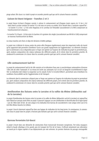 Commission Mobilité - « Pour un schéma national de mobilité durable » - 27 juin 2013
Page 63
péage urbain. Elle classe à ce stade le projet en secondes priorités quel que soit le scénario financier considéré.
Liaison Est Ouest Avignon – Tranches 2 et 3
Le projet liaison Est-Ouest d’Avignon consiste à achever le contournement sud d’Avignon (route express de 15 km à 2x2
voies) dont la section centrale (la tranche T1) a été mise en service en octobre 2010. Restent donc à construire aujourd’hui :
• la tranche T2 à l’est : 5,7 km entre Rognonas et le carrefour de l’Amandier (raccordement à la RN7) comprenant un
franchissement de la Durance ;
• la tranche T3 à l’ouest : 2,8 km entre la Courtine et le giratoire des Angles (raccordement aux RN100 et 580) comprenant
un nouveau franchissement du Rhône.
Les deux tranches ont d’ores et déjà été déclarées d’utilité publique.
Le projet vise à délester le réseau routier du centre-ville d’Avignon régulièrement saturé des importants trafics de transit
qu’ils supportent doit permettre d’améliorer l’accès aux grands équipements de l’agglomération. Les éléments d’analyse
que la commission a eus à disposition pour se forger une opinion sur l’urgence de réalisation du projet ne permettent pas,
après analyses comparatives des enjeux nationaux des différents projets, de le retenir dans les premières priorités. Ils
conduisent la commission à le classer dans les secondes priorités quel que soit le scénario financier considéré.
Lille contournement Sud-Est
Le projet de contournement Sud Est de Lille consiste en la réalisation d’une voie à caractéristiques autoroutières d’environ
13km afin de relier l’autoroute A1 au niveau de Seclin aux autoroutes A27 et A23 en longeant essentiellement la ligne
TGV. Sa réalisation doit réduire la congestion sur les nœuds A1/A27 et A23/A27/RN227, permettant ainsi d’améliorer les
conditions d’accessibilité sud de l’agglomération et de l’aéroport.
Les éléments dont la commission a disposé pour se forger une opinion sur l’urgence de réalisation du projet ne permettent
pas, après analyses comparatives des enjeux nationaux des différents projets, de le retenir dans les premières priorités. Ils
conduisent la commission à le classer dans les secondes priorités quel que soit le scénario financier considéré.
Amélioration des liaisons entre la Lorraine et la vallée du Rhône (débouchés sud
de la Lorraine)
Le projet d’amélioration des liaisons entre la Lorraine et la vallée du Rhône (débouchés sud de la Lorraine) est aujourd’hui
tout d’abord un concept avant d’être un projet. Il pourrait s’appuyer sur une amélioration et électrification de la ligne Epinal
– Lure de 70km dont 30 km de voie unique et la réalisation d’un barreau de raccordement à voie unique entre Lure et la
LGV Rhin-Rhône Branche Est (20km).
Le projet s’inscrit clairement aujourd’hui dans une logique de réalisation de très long terme. En conséquence, la commis-
sion classe le projet dans les projets à horizons plus lointains quel que soit le scénario financier considéré.
Barreau ferroviaire Est-Ouest
Le projet s’inscrit dans une démarche de construction d’une transversale ferroviaire européenne, fret et/ou voyageurs
reliant la façade atlantique et les grands axes de transport de l’Est de la France. Il offrirait notamment une alternative
au transit par la région capitale et aux déplacements par voie aérienne. Un premier itinéraire de passage envisageable
 