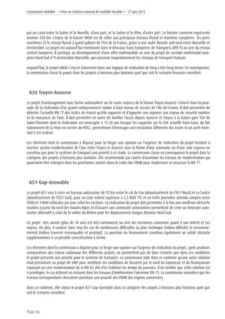 Commission Mobilité - « Pour un schéma national de mobilité durable » - 27 juin 2013
Page 66
par un canal entre la Saône et la Moselle, d’une part, et la Saône et le Rhin, d’autre part. Le linéaire concerné représente
environ 350 km. L’enjeu de la liaison SMSR est de relier aux principaux réseaux fluvial et maritime européens les ports
maritimes et le réseau fluvial à grand gabarit de l’Est de la France, grâce à une route fluviale sud-nord entre Marseille et
Amsterdam. Le projet est aujourd’hui mentionné dans le Réseaux Trans Européens de Transports (RTE-T) au sein du réseau
central européen. Il participe au développement d’une offre multimodale au sein du projet de corridor multimodal euro-
péen Nord-Sud n°9 Amsterdam-Marseille, qui concerne majoritairement les réseaux de transport français.
Aujourd’hui, le projet SMSR s’inscrit clairement dans une logique de réalisation de long à très long terme. En conséquence,
la commission classe le projet dans les projets à horizons plus lointains quel que soit le scénario financier considéré.
A26 Troyes-Auxerre
Le projet d’aménagement sous forme autoroutière ou de route express de la liaison Troyes-Auxerre s’inscrit dans la pour-
suite de la réalisation d’un grand contournement routier à haut niveau de service de l’Ile-de-France. Il doit permettre de
délester l’actuelle RN 77 des trafics de transit qu’elle supporte et d’apporter une réponse aux enjeux de sécurité routière
et de nuisances de l’axe. Il doit permettre en outre de faciliter l’accès depuis Auxerre et Troyes à la future gare TGV de
Saint-Florentin dont la réalisation est envisagée à 15-20 ans lorsque les capacités sur la LGV actuelle Paris-Lyon, du fait
notamment de la mise en service de POCL, permettront d’envisager une circulation différente des trains et un arrêt éven-
tuel à cet endroit.
Les éléments dont la commission a disposé pour se forger une opinion sur l’urgence de réalisation du projet tendent à
montrer qu’une modernisation de l’axe entre Troyes et Auxerre sous la forme d’une autoroute ou d’une voie express ne
constitue pas pour le système de transport une priorité à ce stade. La commission classe en conséquence le projet dans la
catégorie des projets à horizons plus lointains. Elle recommande par contre d’examiner les travaux de modernisation qui
pourraient être entrepris dans les prochaines années dans le cadre des PDMI pour moderniser et sécuriser la RN 77.
A51 Gap-Grenoble
Le projet A51 vise à créer un barreau autoroutier de 92 km entre le col de Fau (aboutissement de l’A51 Nord) et La Saulce
(aboutissement de l’A51 Sud), pour un coût estimé supérieur à 2,5 Md€ TTC et un trafic journalier attendu compris entre
9000 et 14000 véhicules par jour selon les sections. La réalisation du projet doit permettre à la fois une meilleure desserte
routière à partir du nord des Hautes-Alpes et d’assurer une continuité autoroutière permettant de créer un itinéraire auto-
routier alternatif à celui de la vallée du Rhône pour les déplacements longue distance Nord-Sud.
Ce projet très ancien (plus de 30 ans) est très controversé au sein des territoires concernés quant à son intérêt et ses
enjeux. De plus, il soulève dans tous les cas de nombreuses difficultés au plan technique (milieu difficile) et environne-
mental (milieu traversé remarquable et protégé). La question du financement constitue également un solide obstacle
supplémentaire à sa possible concrétisation à terme.
Les éléments dont la commission a disposé pour se forger une opinion sur l’urgence de réalisation du projet, après analyses
comparatives des enjeux nationaux des différents projets, ne permettent pas de faire ressortir que dans ces conditions
le projet présente une priorité pour le système de transport. La commission note dans ce contexte qu’une autre solution
était préconisée au projet de SNIT pour améliorer les conditions de desserte par le nord du Gapençais et du Briançonnais
reposant sur une modernisation de la RN 85 afin d’en fiabiliser les temps de parcours. Il lui semble que cette solution est
à privilégier, le cas échéant en incluant dans les travaux d’amélioration l’ancienne RN 75. La commission considère que les
travaux correspondants devraient constituer une priorité des PDMI des régions concernées.
Dans ce contexte, elle classe le projet A51 Gap-Grenoble dans la catégorie des projets à horizons plus lointains quel que
soit le scénario considéré.
 