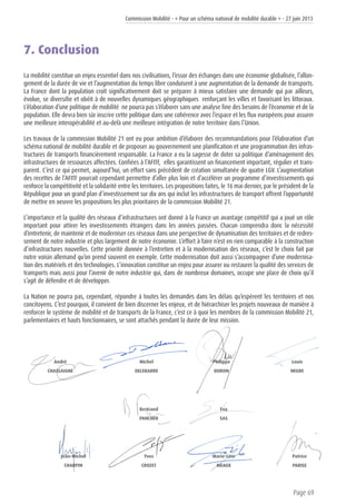 Commission Mobilité - « Pour un schéma national de mobilité durable » - 27 juin 2013
Page 69
7. Conclusion
La mobilité constitue un enjeu essentiel dans nos civilisations, l’essor des échanges dans une économie globalisée, l’allon-
gement de la durée de vie et l’augmentation du temps libre conduisent à une augmentation de la demande de transports.
La France dont la population croît significativement doit se préparer à mieux satisfaire une demande qui par ailleurs,
évolue, se diversifie et obéit à de nouvelles dynamiques géographiques renforçant les villes et favorisant les littoraux.
L’élaboration d’une politique de mobilité ne pourra pas s’élaborer sans une analyse fine des besoins de l’économie et de la
population. Elle devra bien sûr inscrire cette politique dans une cohérence avec l’espace et les flux européens pour assurer
une meilleure interopérabilité et au-delà une meilleure intégration de notre territoire dans l’Union.
Les travaux de la commission Mobilité 21 ont eu pour ambition d’élaborer des recommandations pour l’élaboration d’un
schéma national de mobilité durable et de proposer au gouvernement une planification et une programmation des infras-
tructures de transports financièrement responsable. La France a eu la sagesse de doter sa politique d’aménagement des
infrastructures de ressources affectées. Confiées à l’AFITF, elles garantissent un financement important, régulier et trans-
parent. C’est ce qui permet, aujourd’hui, un effort sans précédent de création simultanée de quatre LGV. L’augmentation
des recettes de l’AFITF pourrait cependant permettre d’aller plus loin et d’accélérer un programme d’investissements qui
renforce la compétitivité et la solidarité entre les territoires. Les propositions faites, le 16 mai dernier, par le président de la
République pour un grand plan d’investissement sur dix ans qui inclut les infrastructures de transport offrent l’opportunité
de mettre en oeuvre les propositions les plus prioritaires de la commission Mobilité 21.
L’importance et la qualité des réseaux d’infrastructures ont donné à la France un avantage compétitif qui a joué un rôle
important pour attirer les investissements étrangers dans les années passées. Chacun comprendra donc la nécessité
d’entretenir, de maintenir et de moderniser ces réseaux dans une perspective de dynamisation des territoires et de redres-
sement de notre industrie et plus largement de notre économie. L’effort à faire n’est en rien comparable à la construction
d’infrastructures nouvelles. Cette priorité donnée à l’entretien et à la modernisation des réseaux, c’est le choix fait par
notre voisin allemand qu’on prend souvent en exemple. Cette modernisation doit aussi s’accompagner d’une modernisa-
tion des matériels et des technologies. L’innovation constitue un enjeu pour assurer ou restaurer la qualité des services de
transports mais aussi pour l’avenir de notre industrie qui, dans de nombreux domaines, occupe une place de choix qu’il
s’agit de défendre et de développer.
La Nation ne pourra pas, cependant, répondre à toutes les demandes dans les délais qu’espèrent les territoires et nos
concitoyens. C’est pourquoi, il convient de bien discerner les enjeux, et de hiérarchiser les projets nouveaux de manière à
renforcer le système de mobilité et de transports de la France, c’est ce à quoi les membres de la commission Mobilité 21,
parlementaires et hauts fonctionnaires, se sont attachés pendant la durée de leur mission.
Yves
CROZET
André
CHASSAIGNE
Michel
DELEBARRE
Philippe
DURON
Louis
NEGRE
Bertrand
PANCHER
Jean-Michel
CHARPIN
Eva
SAS
Marie-Line
MEAUX
Patrice
PARISE
 