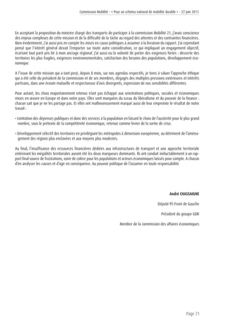 Commission Mobilité - « Pour un schéma national de mobilité durable » - 27 juin 2013
Page 71
En acceptant la proposition du ministre chargé des transports de participer à la commission Mobilité 21, j’avais conscience
des enjeux complexes de cette mission et de la difficulté de la tâche au regard des attentes et des contraintes financières.
Bien évidemment, j’ai aussi pris en compte les mises en cause politiques à assumer à la livraison du rapport. J’ai cependant
pensé que l’intérêt général devait l’emporter sur toute autre considération, ce qui impliquait un engagement objectif,
écartant tout parti pris lié à mon ancrage régional. J’ai aussi eu la volonté de porter des exigences fortes : desserte des
territoires les plus fragiles, exigences environnementales, satisfaction des besoins des populations, développement éco-
nomique.
A l’issue de cette mission qui a tant pesé, depuis 8 mois, sur nos agendas respectifs, je tiens à saluer l’approche éthique
qui a été celle du président de la commission et de ses membres, dégagés des multiples pressions extérieures et intérêts
partisans, dans une écoute mutuelle et respectueuse d’avis divergents, expression de nos sensibilités différentes.
Pour autant, les choix majoritairement retenus n’ont pas échappé aux orientations politiques, sociales et économiques
mises en œuvre en Europe et dans notre pays. Elles sont marquées du sceau du libéralisme et du pouvoir de la finance :
chacun sait que je ne les partage pas. Et elles ont malheureusement marqué aussi de leur empreinte le résultat de notre
travail :
• Limitation des dépenses publiques et donc des services à la population en faisant le choix de l’austérité pour le plus grand
nombre, sous le prétexte de la compétitivité économique, retenue comme levier de la sortie de crise.
• Développement sélectif des territoires en privilégiant les métropoles à dimension européenne, au détriment de l’aména-
gement des régions plus enclavées et aux moyens plus modestes.
Au final, l’insuffisance des ressources financières dédiées aux infrastructures de transport et une approche territoriale
entérinant les inégalités territoriales auront été les deux marqueurs dominants. Ils ont conduit inéluctablement à un rap-
port final source de frustrations, voire de colère pour les populations et acteurs économiques laissés pour compte. A chacun
d’en analyser les causes et d’agir en conséquence. Au pouvoir politique de l’assumer en toute responsabilité.
André CHASSAIGNE
Député PC-Front de Gauche
Président du groupe GDR
Membre de la commission des affaires économiques
 
