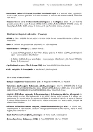 Commission Mobilité - « Pour un schéma national de mobilité durable » - 27 juin 2013
Page 79
• Commission « Réussir la réforme du système ferroviaire français » : M. Jean-Louis BIANCO, rapporteur, M.
Claude SARDAIS, inspecteur général des finances et collaborateur de la mission et M. Ludovic ESPINASSE, collaborateur
de la mission
• Groupe d’études sur le développement économique de la montagne au Sénat : M. André VAIRETTO,
président, sénateur de la Savoie, M. Jacques CHIRON, sénateur de l’Isère, M. Pierre BERNARD-REYMOND, sénateur des
Hautes-Alpes, M. Michel TESTON, sénateur de l’Ardèche, et M. Jean-Pierre VIAL, sénateur de la Savoie.
Etablissements publics et maîtres d’ouvrage
• COLAS : M. Thierry GENESTAR, directeur général et M. Pierre CALVIN, directeur commercial Prospective et Relations ins-
titutionnelles
• SNCF : M. Guillaume PEPY, président et M. Stéphane VOLANT, secrétaire général
• Réseau Ferré de France (RFF) – 2 auditions distinctes :
• M. Jacques RAPOPORT, président, M. Alain QUINET, directeur général et M. Matthieu CHABANEL, directeur général
adjoint « Commercialisation et Planification »
• M. Matthieu CHABANEL, directeur général adjoint « Commercialisation et Planification » et M. François TAINTURIER,
directeur du développement
• Syndicat des transports d’Île-de-France (STIF) : Mme Sophie MOUGARD, directrice générale
• Voies navigables de France (VNF) : M. Marc PAPINUTTI, directeur général
Structures internationales
• Banque européenne d’Investissement (BEI) : M. Philippe de FONTAINE VIVE, vice-Président
• Commission des transports du Bundestag (Berlin, Allemagne) : Mme Uwe BECKMEYER (SPD), M. Harald
EBNER (Grüne), M. Karl HOLMEIER (CSU), Mme Sabine LEIDIG (Die LINKE), Dr. Daniel LÜBBERT, Mme Kirsten LÜHMANN
(SPD), M. Florian PRONOLD (SPD), M. Reinhold SENDKER (CDU), et Mme Valerie WILMS (Grüne)
• Ministère fédéral des transports, de la construction et de l’urbanisme (Berlin, Allemagne) : M.
Andreas SCHEUER, secrétaire d’Etat parlementaire, Dr. Veit STEINLE, directeur général en charge de la politique envi-
ronnementale, des infrastructures et des questions stratégiques, M. Jürgen PAPAJEWSKI, chef du bureau en charge de
la politique d’investissement et de la planification des infrastructures et Mme Petra WINKLER-MAITRE, déléguée aux
relations franco-allemandes
• Direction de la Mobilité et des Transports, Commission européenne (DG MOVE) : M. Matthias RUETE,
directeur général, M. Stéphane OUAKI, chef d’unité «stratégies de financement des infrastructures / MIE» et M. Herald
RUIJTERS, chef d’unité «RTE-T»
• Deutsches Verkehrsforum (Berlin, Allemagne) : M. Thomas HAILER, secrétaire général
• Ecole polytechnique de Lausanne (EPFL) : Dr. Panos TZIEROPOULOS et Dr. Yves PUTALLAZ
 