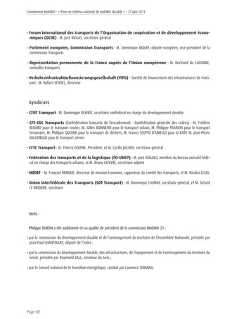 Commission Mobilité - « Pour un schéma national de mobilité durable » - 27 juin 2013
Page 80
• Forum International des transports de l’Organisation de coopération et de développement écono-
miques (OCDE) : M. José VIEGAS, secrétaire général
• Parlement européen, Commission Transports : M. Dominique RIQUET, député européen, vice-président de la
commission Transports
• Représentation permanente de la France auprès de l’Union européenne : M. Bertrand de LACOMBE,
conseiller transports
• Verkehrsinfrastrukturfinanzierungsgesellschaft (VIFG) - Société de financement des infrastructures de trans-
port : M. Robert SCHOLL, directeur
Syndicats
• CFDT Transport : M. Dominique OLIVIER, secrétaire confédéral en charge du développement durable
• CFE-CGC Transports (Confédération française de l’encadrement - Confédération générale des cadres) : M. Frédéric
BERARD pour le transport routier, M. Gilles BONNEFOI pour le transport urbain, M. Philippe FRANCIN pour le transport
ferroviaire, M. Philippe QUEUNE pour le transport de déchets, M. Francis SCOTTO D’ANIELLO pour la RATP, M. Jean-Pierre
VALLIORGUE pour le transport aérien
• CFTC Transport : M. Thierry DOUINE, Président, et M. Cyrille JULLIEN, secrétaire général
• Fédération des transports et de la logistique (FO-UNCP) : M. José ANGULO, membre du bureau exécutif fédé-
ral en charge des transports urbains, et M. Bruno LEFEVRE, secrétaire adjoint
• MEDEF – M. François REMOUE, directeur de mission Economie, rapporteur du comité des transports, et M. Nicolas LELEU
• Union Interfédérale des Transports (CGT Transport) : M. Dominique LAUNAY, secrétaire général, et M. Gérard
LE BRIQUER, secrétaire
Nota :
Philippe DURON a été auditionné en sa qualité de président de la commission Mobilité 21 :
• par la commission du développement durable et de l’aménagement du territoire de l’Assemblée Nationale, présidée par
Jean-Paul CHANTEGUET, député de l’Indre ;
• par la commission du développement durable, des infrastructures, de l’équipement et de l’aménagement du territoire du
Sénat, présidée par Raymond VALL, sénateur du Gers ;
• par le Conseil national de la transition énergétique, conduit par Laurence TUBIANA.
 
