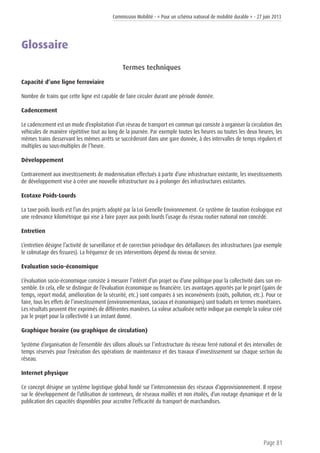 Commission Mobilité - « Pour un schéma national de mobilité durable » - 27 juin 2013
Page 81
Glossaire
Termes techniques
Capacité d’une ligne ferroviaire
Nombre de trains que cette ligne est capable de faire circuler durant une période donnée.
Cadencement
Le cadencement est un mode d’exploitation d’un réseau de transport en commun qui consiste à organiser la circulation des
véhicules de manière répétitive tout au long de la journée. Par exemple toutes les heures ou toutes les deux heures, les
mêmes trains desservant les mêmes arrêts se succèderont dans une gare donnée, à des intervalles de temps réguliers et
multiples ou sous-multiples de l’heure.
Développement
Contrairement aux investissements de modernisation effectués à partir d’une infrastructure existante, les investissements
de développement vise à créer une nouvelle infrastructure ou à prolonger des infrastructures existantes.
Ecotaxe Poids-Lourds
La taxe poids lourds est l’un des projets adopté par la Loi Grenelle Environnement. Ce système de taxation écologique est
une redevance kilométrique qui vise à faire payer aux poids lourds l’usage du réseau routier national non concédé.
Entretien
L’entretien désigne l’activité de surveillance et de correction périodique des défaillances des infrastructures (par exemple
le colmatage des fissures). La fréquence de ces interventions dépend du niveau de service.
Evaluation socio-économique
L’évaluation socio-économique consiste à mesurer l’intérêt d’un projet ou d’une politique pour la collectivité dans son en-
semble. En cela, elle se distingue de l’évaluation économique ou financière. Les avantages apportés par le projet (gains de
temps, report modal, amélioration de la sécurité, etc.) sont comparés à ses inconvénients (coûts, pollution, etc.). Pour ce
faire, tous les effets de l’investissement (environnementaux, sociaux et économiques) sont traduits en termes monétaires.
Les résultats peuvent être exprimés de différentes manières. La valeur actualisée nette indique par exemple la valeur créé
par le projet pour la collectivité à un instant donné.
Graphique horaire (ou graphique de circulation)
Système d’organisation de l’ensemble des sillons alloués sur l’infrastructure du réseau ferré national et des intervalles de
temps réservés pour l’exécution des opérations de maintenance et des travaux d’investissement sur chaque section du
réseau.
Internet physique
Ce concept désigne un système logistique global fondé sur l’interconnexion des réseaux d’approvisionnement. Il repose
sur le développement de l’utilisation de conteneurs, de réseaux maillés et non étoilés, d’un routage dynamique et de la
publication des capacités disponibles pour accroître l’efficacité du transport de marchandises.
 