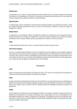 Commission Mobilité - « Pour un schéma national de mobilité durable » - 27 juin 2013
Page 82
Maintenance
La maintenance vise à conserver le niveau de performance d’une infrastructure ou un réseau de transport. Elle comprend
des opérations de renouvellement et d’entretien. Les opérations de renouvellement permettent, par la mise en place de
nouveaux composants plus robustes, de diminuer les coûts d’entretien.
Modernisation
La modernisation recouvre l’ensemble des investissements permettant d’améliorer une infrastructure existante. Il s’agit
par exemple d’opérations permettant de mettre aux normes une infrastructure, d’améliorer la sécurité des usagers ou
d’augmenter sa capacité.
Régénération
La régénération ou renouvellement désigne l’ensemble des opérations de remplacements des composants des infras-
tructures de transport. Par exemple, une régénération de voie ferrée consiste à remplacer tout ou partie des éléments
constitutifs de la voie ancienne : ballast, traverses, rails, dispositifs de fixation des rails sur les traverses.
Sillon
Le sillon désigne le droit d’un train à circuler à un moment donné d’un point à l’autre du réseau.
Versement transport
En France, le versement transport (abrégé en VT) est une contribution due par les employeurs privés ou publics, quelle que
soit la nature de leur activité ou leur forme juridique, qui emploient plus de neuf salariés dans une zone où est institué ce
versement. Cette ressource est affectée au développement des transports urbains. Des réflexions sont aujourd’hui en cours
sur l’évolution de cette taxe, avec la création d’un VT additionnel ou d’un VT interstitiel, affecté aux réseaux départemen-
taux et régionaux dans une logique de complémentarité et d’intermodalité.
Acronymes
AFITF
Agence de Financement des Infrastructures de Transport de France. C’est à partir de cette agence que l’Etat participe au
financement des investissements publics en infrastructure de transport.
CGDD
Commissariat général au Développement durable. Service du ministère Il a pour objectif de promouvoir le développement
durable, tant au sein de toutes les politiques publiques que dans les actions de l’ensemble des acteurs socio-économiques.
Pour ce faire, il élabore, anime et assure le suivi de la stratégie nationale de développement durable et contribue à son
déploiement.
CGEDD
Conseil général de l’environnement et du développement durable. Il est chargé de conseiller le Gouvernement dans les
domaines de l’environnement, des transports, du bâtiment et des travaux publics, de la mer, de l’aménagement et du
développement durables des territoires, du logement, de l’urbanisme, de la politique de la ville et du changement clima-
tique. Dans ce cadre, il mène les missions d’expertise, d’audit, d’étude, d’évaluation, d’appui et de coopération internatio-
nale que lui confie le Gouvernement.
 