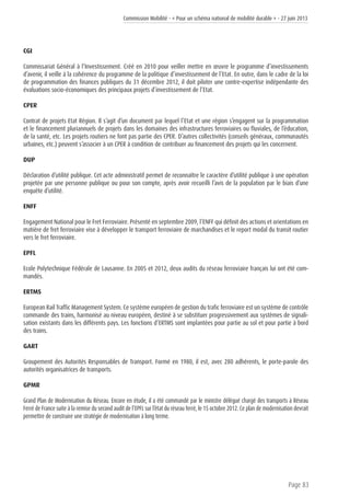 Commission Mobilité - « Pour un schéma national de mobilité durable » - 27 juin 2013
Page 83
CGI
Commissariat Général à l’Investissement. Créé en 2010 pour veiller mettre en œuvre le programme d’investissements
d’avenir, il veille à la cohérence du programme de la politique d’investissement de l’Etat. En outre, dans le cadre de la loi
de programmation des finances publiques du 31 décembre 2012, il doit piloter une contre-expertise indépendante des
évaluations socio-économiques des principaux projets d’investissement de l’Etat.
CPER
Contrat de projets Etat Région. Il s’agit d’un document par lequel l’Etat et une région s’engagent sur la programmation
et le financement pluriannuels de projets dans les domaines des infrastructures ferroviaires ou fluviales, de l’éducation,
de la santé, etc. Les projets routiers ne font pas partie des CPER. D’autres collectivités (conseils généraux, communautés
urbaines, etc.) peuvent s’associer à un CPER à condition de contribuer au financement des projets qui les concernent.
DUP
Déclaration d’utilité publique. Cet acte administratif permet de reconnaître le caractère d’utilité publique à une opération
projetée par une personne publique ou pour son compte, après avoir recueilli l’avis de la population par le biais d’une
enquête d’utilité.
ENFF
Engagement National pour le Fret Ferroviaire. Présenté en septembre 2009, l’ENFF qui définit des actions et orientations en
matière de fret ferroviaire vise à développer le transport ferroviaire de marchandises et le report modal du transit routier
vers le fret ferroviaire.
EPFL
Ecole Polytechnique Fédérale de Lausanne. En 2005 et 2012, deux audits du réseau ferroviaire français lui ont été com-
mandés.
ERTMS
European Rail Traffic Management System. Ce système européen de gestion du trafic ferroviaire est un système de contrôle
commande des trains, harmonisé au niveau européen, destiné à se substituer progressivement aux systèmes de signali-
sation existants dans les différents pays. Les fonctions d’ERTMS sont implantées pour partie au sol et pour partie à bord
des trains.
GART
Groupement des Autorités Responsables de Transport. Formé en 1980, il est, avec 280 adhérents, le porte-parole des
autorités organisatrices de transports.
GPMR
Grand Plan de Modernisation du Réseau. Encore en étude, il a été commandé par le ministre délégué chargé des transports à Réseau
Ferré de France suite à la remise du second audit de l’EPFL sur l’état du réseau ferré, le 15 octobre 2012. Ce plan de modernisation devrait
permettre de construire une stratégie de modernisation à long terme.
 