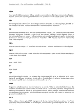 Commission Mobilité - « Pour un schéma national de mobilité durable » - 27 juin 2013
Page 84
GSM-R
Global System for Mobile communications – Railways. Ce standard de communication sans fil, développé spécifiquement pour les applica-
tions et les communications ferroviaires, permet notamment aux trains de communiquer avec les postes de régulation du trafic ferroviaire.
IGA
Inspection générale de l’administration. Elle est chargée de missions d’évaluation des politiques publiques, d’audit de ser-
vice et d’appui et de conseil. Elle est également le corps d’inspection du ministre de l’intérieur.
IGF
Inspection Générale des Finances. Elle exerce une mission générale de contrôle, d’audit, d’étude, de conseil et d’évaluation
en matière administrative, économique et financière. Elle peut également recevoir des missions du Premier ministre et
être autorisée à effectuer des missions à la demande d’autres autorités nationales, d’organismes publics, de collectivités
territoriales ou de leurs groupements, de fondations ou d’associations, d’Etats étrangers, d’organisations internationales
ou de l’Union européenne.
IQOA
Indice de qualité des ouvrages d’art. Classification normalisée destinée à fournir une indication sur l’état d’un ouvrage d’art.
IQRN
Indice de qualité du réseau routier national. Classification normalisée destinée à fournir une indication sur l’état des chaus-
sées du réseau routier national.
LGV
Ligne à Grande Vitesse.
LN
Ligne nouvelle.
OFP
Opérateur Ferroviaire de Proximité. PME ferroviaire local assurant du transport de fret de proximité et gèrant l’infras-
tructure de façon déléguée. Généralement de petite taille et d’action localisée, ces opérateurs constituent une réponse
nouvelle au transport de courte distance dans les territoires ou dans les ports.
PDMI
Programmes de Modernisation des Itinéraires Routiers. Par ces contrats, l’Etat et les collectivités locales financent des
opérations de modernisation du réseau routier non concédé existant : élargissements, déviations, aménagements de
carrefours, aménagements de sécurité, etc. Ces programmes intègrent en outre un nombre important d’opérations dites
de requalification environnementale : protections phoniques, ouvrages de protection de la ressource en eau, ouvrages de
préservation de la biodiversité.
RTE-T
Réseau de transport transeuropéen (RTE-T). Ce programme de développement des infrastructures de transport de l’Union
européenne, arrêté par le Parlement et le Conseil européen, vise à éliminer les goulets d’étranglement entre les réseaux
 
