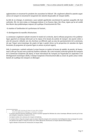 Commission Mobilité - « Pour un schéma national de mobilité durable » - 27 juin 2013
Page 9
agglomérations en rencontrant les présidents des associations les fédérant1
. Elle a également sollicité les autorités organi-
satrices de transport en rencontrant le Groupement des Autorités Responsables de Transport (GART).
Au-delà de ces échanges, la commission a aussi souhaité appréhender concrètement les questions auxquelles elle était
confrontée. Elle s’est ainsi rendue en Champagne-Ardenne et en Provence Alpes Côte d’Azur, régions qui lui ont semblé
bien illustrer deux problématiques majeures de la politique d’investissement de l’État :
• le maintien et l’amélioration de la performance de l’existant ;
• le développement de nouvelles infrastructures.
La commission a également souhaité rencontrer le monde de la recherche, dont la réflexion prospective et les probléma-
tiques apportent un éclairage intéressant sur les enjeux et les besoins du système de transport. Une journée entière a
ainsi été consacrée à débattre avec des chercheurs sur différents sujets au cœur des questionnements de la commission,
tels que l’impact socio-économique des projets de ligne à grande vitesse ou les perspectives de saturation des lignes
ferroviaires (le programme de la journée figure en annexe au présent rapport).
Enfin, la commission a souhaité confronter la vision française en matière de besoins de mobilité, de priorités, de finance-
ment à celle que l’on peut avoir au-delà des frontières nationales. Elle a ainsi rencontré la direction générale des transports
de la Commission Européenne (DG Move), le forum international des transports de l’organisation de coopération et de
développement économiques (OCDE), la Banque Européenne d’Investissement (BEI) ou encore de grands acteurs institu-
tionnels de la politique des transports en Allemagne2
.
1	 ACUF, AMGVF, AdCF, Association des Maires de France Ville et Banlieue
2	 Lors de son déplacement en Allemagne, la commission a rencontré :
• 	 le secrétaire général du Deutsches Verkehrsforum, structure associative regroupant les fédérations des acteurs économiques allemands concernés par les trans-
ports (chargeurs, transporteurs, entreprises de TP, etc.) ;
• 	 des députés membres de la commission des transports du Bundestag ;
• 	 le secrétaire d’Etat en charge des transports auprès du ministre fédéral des transports, de la construction et du développement urbain accompagné de son direc-
teur général et des équipes en charge des travaux sur le schéma allemand des infrastructures de transport (Bundesverkehrswegeplan) ;
• 	 l’agence fédérale de financement des infrastructures de transport (VIFG).
 