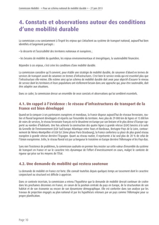 Commission Mobilité - « Pour un schéma national de mobilité durable » - 27 juin 2013
Page 10
4. Constats et observations autour des conditions
d’une mobilité durable
La commission a eu constamment à l’esprit les enjeux qui s’attachent au système de transport national, aujourd’hui bien
identifiés et largement partagés :
• la desserte et l’accessibilité des territoires nationaux et européens ;
• les besoins de mobilité du quotidien, les enjeux environnementaux et énergétiques, la soutenabilité financière.
Répondre à ces enjeux, c’est créer les conditions d’une mobilité durable.
La commission considère qu’il convient, pour établir une stratégie de mobilité durable, de raisonner d’abord en termes de
services de transport avant de raisonner en termes d’infrastructures. C’est bien le service rendu qui est essentiel plus que
l’infrastructure elle-même. Elle estime ainsi qu’un schéma de mobilité durable doit avoir pour objectif d’assurer le niveau
de service dont les territoires et leurs populations ont réellement besoin dans une approche qui, pour être soutenable, doit
être adaptée aux situations.
Dans ce cadre, la commission dresse un ensemble de onze constats et observations qui lui semblent essentiels.
4.1. Un rappel à l’évidence : le réseau d’infrastructures de transport de la
France est bien développé
Quand on la compare à ses partenaires européens et mondiaux, la France dispose aujourd’hui de réseaux ferroviaire, rou-
tier et fluvial largement développés et répartis sur l’ensemble du territoire. Avec plus de 29 000 km de lignes et 15 000 km
de voies de services, le réseau ferroviaire français est le deuxième en Europe par son linéaire et le plus dense d’Europe rap-
porté au nombre d’habitants. Une fois achevée la construction des quatre lignes à grande vitesse (LGV) lancées à la suite
du Grenelle de l’environnement (LGV Sud Europe Atlantique entre Tours et Bordeaux, Bretagne-Pays de la Loire, contour-
nement de Nîmes-Montpellier et LGV Est 2ème phase Paris-Strasbourg), la France confortera sa place de plus grand réseau
européen à grande vitesse derrière l’Espagne. Quant au réseau routier, il représente à lui seul plus de 20 % de celui de
l’Union européenne. Enfin, le réseau fluvial est par sa longueur le troisième en Europe derrière l’Allemagne et les Pays-Bas.
Sans nier l’existence de problèmes, la commission souhaite en premier lieu insister sur cette valeur d’ensemble du système
de transport en France et sur le caractère très dynamique de l’effort d’investissement en cours, malgré le contexte de
rigueur qui pèse sur les moyens de l’État.
4.2. Une demande de mobilité qui restera soutenue
La demande de mobilité en France est forte. Elle connaît toutefois depuis quelques temps un tassement dont le caractère
conjoncturel ou structurel est difficile à apprécier.
Dans ce contexte incertain, la commission a retenu l’hypothèse que la demande de mobilité devrait continuer de croître
dans les prochaines décennies en France, en raison de la position centrale du pays en Europe, de la structuration de son
habitat et de son économie ou encore de son dynamisme démographique. Elle est confortée dans son analyse par les
travaux de projection engagés au plan national et par les hypothèses retenues par un pays comme l’Allemagne pour sa
propre planification.
 