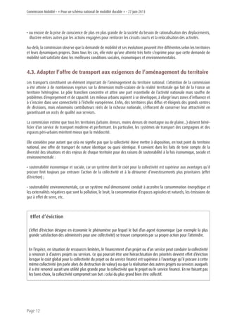 Commission Mobilité - « Pour un schéma national de mobilité durable » - 27 juin 2013
Page 12
• ou encore de la prise de conscience de plus en plus grande de la société du besoin de rationalisation des déplacements,
illustrée entres autres par les actions engagées pour renforcer les circuits courts et la relocalisation des activités.
Au-delà, la commission observe que la demande de mobilité et ses évolutions peuvent être différentes selon les territoires
et leurs dynamiques propres. Dans tous les cas, elle note qu’une attente très forte s’exprime pour que cette demande de
mobilité soit satisfaite dans les meilleures conditions sociales, économiques et environnementales.
4.3. Adapter l’offre de transport aux exigences de l’aménagement du territoire
Les transports constituent un élément important de l’aménagement du territoire national. L’attention de la commission
a été attirée à de nombreuses reprises sur la dimension multi-scalaire de la réalité territoriale qui fait de la France un
territoire hétérogène. Le pôle francilien concentre et attire une part essentielle de l’activité nationale mais souffre de
problèmes d’engorgement et de capacité. Les milieux urbains aspirent à se développer, à élargir leurs zones d’influence et
à s’inscrire dans une connectivité à l’échelle européenne. Enfin, des territoires plus diffus et éloignés des grands centres
de décisions, mais néanmoins contributeurs réels de la richesse nationale, s’efforcent de conserver leur attractivité en
garantissant un accès de qualité aux services.
La commission estime que tous les territoires (urbains denses, moins denses de montagne ou de plaine…) doivent béné-
ficier d’un service de transport moderne et performant. En particulier, les systèmes de transport des campagnes et des
espaces péri-urbains méritent mieux que la médiocrité.
Elle considère pour autant que cela ne signifie pas que la collectivité doive mettre à disposition, en tout point du territoire
national, une offre de transport de nature identique ou quasi identique. Il convient dans les faits de tenir compte de la
diversité des situations et des enjeux de chaque territoire pour des raisons de soutenabilité à la fois économique, sociale et
environnementale :
• soutenabilité économique et sociale, car un système dont le coût pour la collectivité est supérieur aux avantages qu’il
procure finit toujours par entraver l’action de la collectivité et à la détourner d’investissements plus prioritaires (effet
d’éviction) ;
• soutenabilité environnementale, car un système mal dimensionné conduit à accroître la consommation énergétique et
les externalités négatives que sont la pollution, le bruit, la consommation d’espaces agricoles et naturels, les émissions de
gaz à effet de serre, etc.
Effet d’éviction
L’effet d’éviction désigne en économie le phénomène par lequel le but d’un agent économique (par exemple la plus
grande satisfaction des administrés pour une collectivité) se trouve compromis par sa propre action pour l’atteindre.
En l’espèce, en situation de ressources limitées, le financement d’un projet ou d’un service peut conduire la collectivité
à renoncer à d’autres projets ou services. Ce qui pourrait être une hiérarchisation des priorités devient effet d’éviction
lorsque le coût global pour la collectivité du projet ou du service financé est supérieur à l’avantage qu’il procure à cette
même collectivité (on parle alors de destruction de valeur) ou que la réalisation des autres projets ou services auxquels
il a été renoncé aurait une utilité plus grande pour la collectivité que le projet ou le service financé. En ne faisant pas
les bons choix, la collectivité compromet son but : celui du plus grand bien être collectif.
 