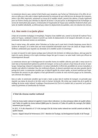 Commission Mobilité - « Pour un schéma national de mobilité durable » - 27 juin 2013
Page 14
La commission observe aussi, comme le font d’autres pays européens, que l’action sur l’infrastructure et les offres de ser-
vices ne suffira pas à elle seule à réduire significativement les émissions de gaz à effet de serre du domaine des transports,
même si des effets importants, notamment au niveau de la mobilité urbaine, peuvent être obtenus. Il faudra également
jouer sur d’autres champs pour atteindre les objectifs du facteur 4. On peut penser au développement des technologies au
service de motorisations plus propres, à l’urbanisation et l’organisation de l’espace pour combattre l’étalement urbain syno-
nyme de mobilité individuelle, au télétravail pour réduire les déplacements du quotidien, voire à la réduction des vitesses.
4.6. Une route à sa juste place
L’enjeu de la transition écologique et énergétique, l’exigence d’une mobilité sûre, comme la nécessité de maîtriser l’occu-
pation de l’espace, conduisent à donner la priorité aux modes de déplacements et de transports alternatifs à la route. La
commission fait clairement siennes ces orientations.
Dans le même temps, elle souhaite attirer l’attention sur la place que la route tient et tiendra longtemps encore dans le
système de transport, et ce même dans une vision résolument intermodale visant à tirer des atouts de chaque mode la
meilleure combinatoire pour répondre aux demandes de la mobilité sociale et économique.
La route est souvent la seule réponse pratique pour la desserte des territoires en milieux peu denses, ainsi que pour les
trajets de courtes distances et les trajets terminaux chaque fois que le recours à un autre mode s’avère peu efficace ou
économiquement dissuasif.
La commission observe que le développement de nouvelles formes de mobilité collective peut aider à mieux inscrire la
route dans un fonctionnement optimal du système de transport. Les bus ou les autocars à haut niveau de service, le covoi-
turage, l’autopartage réduisent la dépendance à la voiture individuelle et offrent des possibilités de services mutualisés à
moindre coût collectif et individuel. Pour être réellement efficaces, ils doivent cependant avoir une place garantie dans le
partage de la voirie. La commission considère que cet objectif appelle des actions rapides, au besoin soutenues par l’expé-
rimentation des mesures les plus adaptées et tout spécialement la création de voies réservées jusque sur les autoroutes,
sans extension des emprises.
Dans ce cadre, la commission considère que la route a toute sa place dans le système de transport, en particulier pour
répondre aux enjeux de desserte et de lutte contre la fracture territoriale. Elle estime que compte-tenu de la qualité du
maillage du réseau routier national, la politique d’investissement de l’État en la matière doit se concentrer sur la préser-
vation du patrimoine et l’amélioration de l’existant.
L’état du réseau routier national
L’état du réseau routier national est apprécié à travers divers indicateurs. Les deux principaux indices de qualité utilisés
sont l’indice de qualité du réseau national (IQRN) pour les chaussées et l’indice de qualité des ouvrages d’art (IQOA)
notamment pour les ponts.
En 2012, 15 % des chaussées et 12 % des ouvrages d’art du réseau routier national non concédé avaient un indice de
qualité mauvais.
Sources : Rapport Annuel de Performances 2013 – Ministère de l’Ecologie, du Développement Durable et de l’Energie
 