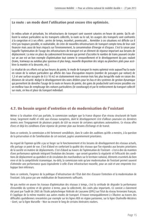 Commission Mobilité - « Pour un schéma national de mobilité durable » - 27 juin 2013
Page 15
La route : un mode dont l’utilisation peut encore être optimisée.
En milieu urbain et périurbain, les infrastructures de transport sont souvent saturées en heure de pointe. Qu’ils uti-
lisent la voiture particulière ou les transports collectifs, la route ou le rail, les usagers des transports sont confrontés
à la congestion et à ses effets : pertes de temps, inconfort, promiscuité…. Remédier à ces situations est difficile car il
n’est pas toujours possible, ni souhaitable, de créer de nouvelles infrastructures de transport compte-tenu de leur coût
financier mais aussi de leurs impacts sur l’environnement, la consommation d’énergie et d’espace. C’est la raison pour
laquelle l’optimisation de l’usage des infrastructures de transport est un élément de réponse important aux besoins de
déplacement. La mise en place du cadencement ferroviaire qui permet d’accroître le nombre de trains pouvant circuler
sur un axe est un bon exemple d’optimisation tout comme le renouvellement et le développement du parc roulant
(trains, tramways ou autobus plus spacieux et plus longs, nouvelle disposition des sièges ou planchers plats pour accé-
lérer la montée et la descente, etc.).
Le résultat de ces efforts est qu’aux heures de pointe, le mode de transport le moins optimisé reste aujourd’hui la route
en raison de la voiture particulière qui affiche des taux d’occupation moyens (nombre de passagers par voiture) de
1,3 et une surface occupée de 8 à 10 m2 en stationnement mais environ trois fois plus lorsqu’elle roule en raison des
distances de sécurité. Malgré le développement des voies dédiées pour les bus et des systèmes de gestion dynamique
qui permettent de densifier l’usage de la route en heures de pointe, des gains de productivité sont encore possibles via
un meilleur taux de remplissage des voitures particulières (le covoiturage) et par le renforcement du transport collectif
sur route, en lieu et place du transport individuel.
4.7. Un besoin urgent d’entretien et de modernisation de l’existant
Même si la situation n’est pas parfaite, la commission souligne que la France dispose d’un réseau structurant de haute
tenue, largement maillé et relié aux réseaux européens, dont le développement s’est d’ailleurs poursuivi ces dernières
années avec l’engagement de plusieurs projets de LGV ou encore de certaines opérations autoroutières. Ce réseau offre
d’ores et déjà les conditions d’une réponse de premier plan aux besoins d’échange et de transit.
Dans ce contexte, la commission a été fortement sensibilisée, dans le cadre des auditions qu’elle a menées, à la question
de la préservation et de l’amélioration de cet existant, jugées unanimement prioritaires.
Au regard de l’opinion qu’elle a pu se forger sur le fonctionnement et les besoins de développement des réseaux actuels,
elle partage ce point de vue. C’est d’abord en confortant la qualité des réseaux que l’on répondra aux besoins prioritaires
de la société en matière de déplacements. C’est d’abord au travers de l’optimisation de l’existant - c’est-à-dire du maintien
d’une performance optimale intégrant l’évolution des besoins - que seront garanties la régularité et l’efficacité des condi-
tions de déplacement au quotidien et de circulation des marchandises sur le territoire national, éléments essentiels du bien
vivre et de la compétitivité économique. Au-delà, la commission note qu’une modernisation de l’existant permet souvent
d’atteindre une performance quasi équivalente à celle d’une infrastructure nouvelle, pour un coût et une empreinte éco-
logique bien inférieurs.
Dans ce contexte, l’urgence de la politique d’infrastructure de l’État doit être d’assurer l’entretien et la modernisation de
l’existant. Cela passe par une mobilisation de financements suffisants.
Ne pas mettre en œuvre les travaux d’optimisation des réseaux à temps, c’est la certitude de dégrader la performance
d’ensemble du système et de générer à terme, pour la collectivité, des coûts plus importants. Ce constat a clairement
été posé par l’audit de 2005 de l’école polytechnique fédérale de Lausanne (EPFL) sur l’état du réseau ferroviaire français.
Il s’applique de la même manière aux autres modes de transport. Il trouve remarquablement à s’illustrer au travers des
difficultés quotidiennes rencontrées par exemple sur les lignes RER en région parisienne, sur la ligne Charleville-Mézières
– Givet, sur la ligne Marseille – Nice ou encore le long de certains itinéraires routiers.
 