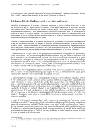 Commission Mobilité - « Pour un schéma national de mobilité durable » - 27 juin 2013
Page 16
La commission observe que cette analyse est aujourd’hui largement partagée dans les grands pays européens et structure
d’ores et déjà les stratégies d’investissement de pays tels que l’Allemagne ou la Norvège6
.
4.8. Un modèle de développement ferroviaire à réinventer
Aujourd’hui, le fonctionnement du ferroviaire est fortement soutenu par la puissance publique. Malgré tout, sa situa-
tion financière reste délicate : le gestionnaire d’infrastructures affiche aujourd’hui un besoin de financement annuel de
3 Md€ pour un chiffre d’affaires d’environ 6 Md€. Dans ces conditions, la dette s’accroît dangereusement et pourrait poser
des problèmes de refinancement à terme, handicapant alors sérieusement l’établissement public - ou la structure qui lui
succédera aux termes de la réforme engagée - dans ses missions d’entretien, de régénération, de modernisation et de
développement du réseau ferroviaire. Ce contexte soulève la question de la capacité à poursuivre au même rythme un
programme de développement de lignes à grande vitesse.
Par ailleurs, la commission a noté lors de ses auditions une interrogation quasi unanime sur la poursuite du développement
de la grande vitesse ferroviaire comme seul marqueur de modernité. Elle considère qu’il faut sortir de cette vision trop res-
trictive qui conduit à des impasses en termes de soutenabilité économique et environnementale. Elle partage l’idée qu’il
devrait être possible d’offrir à moindre coût, entre TER et TGV, une offre de service de qualité pour de grandes dessertes
d’aménagement du territoire, capable de satisfaire les besoins légitimes de mobilité sur les liaisons concernées.
La commission constate aussi que le projet de SNIT, qui s’appuie prioritairement sur le développement de la grande vitesse,
n’a pas pris en compte à leur juste mesure les problèmes de fonctionnement des grands nœuds du réseau ferré. Alors
que les projets de LGV sont souvent extrêmement coûteux et d’une efficacité socio-économique controversée, les grands
nœuds ferroviaires, sans lesquels ces projets perdent une grande partie de leur intérêt, sont en voie de saturation ce qui
dégrade fortement la qualité de service. A ce titre, l’exemple du nœud lyonnais est édifiant : les TGV sont souvent ralentis
avant leur entrée dans la métropole et pendant sa traversée, les TER peuvent avoir plusieurs minutes de retard aux heures
de pointe, les trains de marchandises ont de plus en plus de difficultés à y transiter.
Alors que pour la plus grande partie de la population, la qualité du service, la régularité, la fiabilité des transports notam-
ment du quotidien sont aussi importantes sinon plus que les gains de vitesse, la commission considère que ces grands
nœuds devraient être traités eux-mêmes comme des grands projets prioritaires.
La commission s’est enfin interrogée sur le périmètre de pertinence du réseau ferroviaire français. Elle partage l’analyse
de l’EPFL selon laquelle les moyens financiers ne sont pas extensibles indéfiniment et ne permettent pas de tout financer
avec le même niveau de priorité. La collectivité doit faire des choix, sous peine d’une perte d’efficacité globale du sys-
tème. La question se pose notamment de savoir si certaines liaisons existantes ne gagneraient pas à être effectuées par
des bus ou des autocars dès lors que la qualité de service ne s’en trouverait pas dégradée et que cela ne conduirait pas
à un transfert de clientèle vers le véhicule individuel. Le coût d’exploitation kilométrique d’un service en autocar étant
sensiblement moins élevé que le coût d’un service en train, le transfert pourrait même permettre une amélioration de
l’offre de transport pour un coût globalement avantageux pour la collectivité. La commission considère qu’il y a lieu ici de
regarder les choses sans a priori ni tabous qui viendraient limiter la recherche de solutions innovantes, performantes et
socialement acceptables.
En matière de fret ferroviaire, la commission observe que les investissements consentis sont loin d’avoir permis à ce jour
le développement souhaité. Si la commission pointe de réels problèmes d’adaptation de l’offre ferroviaire aux besoins du
marché, elle ne juge pas comme une fatalité l’effondrement que connait aujourd’hui le fret ferroviaire en France. Elle consi-
dère que des mesures peuvent encore être entreprises pour favoriser intelligemment la mobilité massifiée tant au niveau
de la robustesse et de la performance du réseau que dans le traitement des problèmes de bruit. Elle observe toutefois que
beaucoup s’interrogent ouvertement sur l’intérêt de poursuivre durablement un soutien important au transport ferroviaire
de fret qui ne produirait pas les effets attendus.
6	 Le plan national des transports 2014-2023 a été présenté le 12 avril par le gouvernement norvégien. Plan décennal d’organisation, de développement et de
rénovation des transports, il prévoit explicitement de donner la priorité à l’entretien et la modernisation des réseaux existants.
 