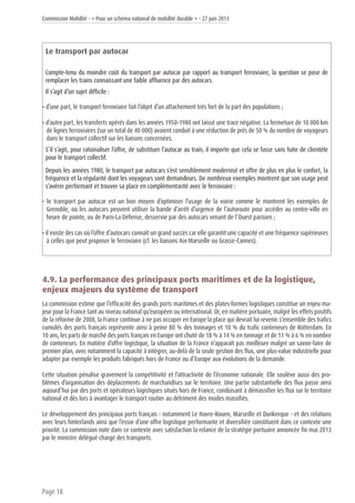 Commission Mobilité - « Pour un schéma national de mobilité durable » - 27 juin 2013
Page 18
Le transport par autocar
Compte-tenu du moindre coût du transport par autocar par rapport au transport ferroviaire, la question se pose de
remplacer les trains connaissant une faible affluence par des autocars.
Il s’agit d’un sujet difficile :
• d’une part, le transport ferroviaire fait l’objet d’un attachement très fort de la part des populations ;
• d’autre part, les transferts opérés dans les années 1950-1980 ont laissé une trace négative. La fermeture de 10 000 km
de lignes ferroviaires (sur un total de 40 000) avaient conduit à une réduction de près de 50 % du nombre de voyageurs
dans le transport collectif sur les liaisons concernées.
S’il s’agit, pour rationaliser l’offre, de substituer l’autocar au train, il importe que cela se fasse sans fuite de clientèle
pour le transport collectif.
Depuis les années 1980, le transport par autocars s’est sensiblement modernisé et offre de plus en plus le confort, la
fréquence et la régularité dont les voyageurs sont demandeurs. De nombreux exemples montrent que son usage peut
s’avérer performant et trouver sa place en complémentarité avec le ferroviaire :
• le transport par autocar est un bon moyen d’optimiser l’usage de la voirie comme le montrent les exemples de
Grenoble, où les autocars peuvent utiliser la bande d’arrêt d’urgence de l’autoroute pour accéder au centre-ville en
heure de pointe, ou de Paris-La Défense, desservie par des autocars venant de l’Ouest parisien ;
• il existe des cas où l’offre d’autocars connaît un grand succès car elle garantit une capacité et une fréquence supérieures
à celles que peut proposer le ferroviaire (cf. les liaisons Aix-Marseille ou Grasse-Cannes).
4.9. La performance des principaux ports maritimes et de la logistique,
enjeux majeurs du système de transport
La commission estime que l’efficacité des grands ports maritimes et des plates-formes logistiques constitue un enjeu ma-
jeur pour la France tant au niveau national qu’européen ou international. Or, en matière portuaire, malgré les effets positifs
de la réforme de 2008, la France continue à ne pas occuper en Europe la place qui devrait lui revenir. L’ensemble des trafics
cumulés des ports français représente ainsi à peine 80 % des tonnages et 10 % du trafic conteneurs de Rotterdam. En
10 ans, les parts de marché des ports français en Europe ont chuté de 18 % à 14 % en tonnage et de 11 % à 6 % en nombre
de conteneurs. En matière d’offre logistique, la situation de la France n’apparaît pas meilleure malgré un savoir-faire de
premier plan, avec notamment la capacité à intégrer, au-delà de la seule gestion des flux, une plus-value industrielle pour
adapter par exemple les produits fabriqués hors de France ou d’Europe aux évolutions de la demande.
Cette situation pénalise gravement la compétitivité et l’attractivité de l’économie nationale. Elle soulève aussi des pro-
blèmes d’organisation des déplacements de marchandises sur le territoire. Une partie substantielle des flux passe ainsi
aujourd’hui par des ports et opérateurs logistiques situés hors de France, conduisant à démassifier les flux sur le territoire
national et dès lors à avantager le transport routier au détriment des modes massifiés.
Le développement des principaux ports français - notamment Le Havre-Rouen, Marseille et Dunkerque - et des relations
avec leurs hinterlands ainsi que l’essor d’une offre logistique performante et diversifiée constituent dans ce contexte une
priorité. La commission note dans ce contexte avec satisfaction la relance de la stratégie portuaire annoncée fin mai 2013
par le ministre délégué chargé des transports.
 