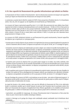 Commission Mobilité - « Pour un schéma national de mobilité durable » - 27 juin 2013
Page 19
4.10. Une capacité de financement des grandes infrastructures qui atteint ses limites
Les financements de l’État en matière d’investissements7
dans les infrastructures terrestres de transport sont aujourd’hui
assurés par l’Agence de financement des infrastructures de transport de France (AFITF).
La commission a examiné dans le détail les comptes de l’AFITF et leurs perspectives d’évolution dans les 15 à 20 prochaines
années. Pour cela, elle s’est appuyée sur des hypothèses de travail fournies par l’Administration.
Les ressources de l’agence représentent aujourd’hui entre 2,1 et 2,3 Md€. Elles proviennent de taxes dédiées (taxe d’amé-
nagement du territoire et redevance domaniale prélevées sur les sociétés d’autoroute – 750 M€ en 2012) et d’une partie du
produit des amendes radars (270 M€ en 2012). Jusqu’à maintenant, l’équilibre du budget de l’agence était assuré par une
subvention versée par l’État (940 M€ en 2012). Avec la mise en place prochaine de la taxe poids-lourds, dont les recettes
nettes estimées à environ 870 M€ en année pleine seront affectées à l’AFITF, il est prévu que cette subvention baisse
progressivement et s’éteigne en 2016.
Les ressources de l’AFITF, initialement destinées au seul financement des grands investissements, financent aujourd’hui
des dépenses qui se répartissent en 4 principaux postes :
• le premier poste est celui des dépenses de gros entretien et de régénération des réseaux qui comprend également les opérations de
sécurité et notamment celles des tunnels. Ces dépenses ont représenté en 2012 plus de 350 M€, soit 15 % du budget de l’agence ;
• le deuxième concerne les dépenses de modernisation qui visent à adapter sans création de nouvelles fonctionnalités les per-
formances des réseaux existants à l’évolution des besoins. Les dépenses correspondantes se rattachent pour l’essentiel à des
engagements contractualisés avec les collectivités territoriales. Il s’agit typiquement des opérations inscrites aux Contrats de
projets Etat-Région (CPER) et aux Programmes de modernisation des itinéraires routiers (PDMI). Se rattachent également à ce
poste de dépenses les investissements de signalisation, tant pour les réseaux routiers que ferroviaires (programme GSM-R) et
les aménagements destinés à faciliter l’accès aux personnes à mobilité réduite ou encore le stationnement des poids lourds
sur le réseau existant. Ces dépenses ont représenté en 2012 environ 700 M€, soit un peu plus de 30 % du budget de l’AFITF ;
• le troisième poste concerne les dépenses liées aux grands projets engagés ou en études, tous modes confondus, dont
l’ambition est pour l’essentiel de créer de nouvelles fonctionnalités ou un niveau de fonctionnalité que le réseau existant
n’est pas en mesure d’assurer, même modernisé. Les dépenses correspondantes ont représenté environ 800 M€, soit près
de 40 % du budget de l’AFITF ;
• enfin, le quatrième poste recouvre les dépenses de renouvellement du matériel roulant, notamment des trains d’équilibre du
territoire et le soutien de l’État au développement des transports collectifs sous compétences des collectivités territoriales.
Les dépenses correspondantes ont représenté en 2012 un peu plus de 350 M€, soit environ 15 % du budget de l’agence.
Bien que l’enveloppe des ressources de l’AFITF se soit maintenue au cours du temps - voire même ait légèrement progressé - la
commission constate qu’elle ne permet pas aujourd’hui à la fois la poursuite des grands projets au rythme actuel et l’indispen-
sable préservation et modernisation des réseaux.
Au regard des besoins et des attentes exprimés, mais aussi des difficultés de financement de l’État et des collectivités
locales, la commission considère que la société française ne peut pas faire l’économie dans les prochaines années d’un
débat sur le financement des transports et singulièrement d’une réflexion approfondie sur les modalités de financement
des grands projets. Ce débat est d’autant plus nécessaire que plusieurs projets dont la commission a eu à discuter :
• représentent, sans possibilité de séquençage, des niveaux d’investissement dont le financement en l’état actuel des
choses ne peut s’inscrire dans les modèles économiques habituels ;
• invitent à s’interroger sur le partage des charges entre contribuable national, contribuable local et bénéficiaire direct
(utilisateur).
7	 Les dépenses d’entretien n’entrent pas dans la catégorie des dépenses d’investissement. Celles-ci sont prises en charge dans leur totalité pour les routes natio-
nales directement par l’Etat sur son budget et pour le ferroviaire et la voie d’eau respectivement par RFF et VNF.
 