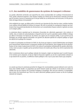 Commission Mobilité - « Pour un schéma national de mobilité durable » - 27 juin 2013
Page 20
4.11. Des modalités de gouvernance du système de transport à réformer
Les grandes collectivités territoriales sont aujourd’hui des acteurs incontournables de la politique d’investissement de
l’État, qu’elles cofinancent largement. Cette situation s’explique par l’intérêt que les infrastructures nationales présentent
pour les territoires traversés et notamment par le fait que nombre de ces infrastructures sont nécessaires à la fois pour les
trafics de longue distance et de proximité8
.
Cette multiplicité des usages, qui oblige parfois à rechercher une séparation des flux selon leur nature, contribue toutefois
à une meilleure efficacité globale du système de transport. Elle évite en particulier les conséquences négatives qui résul-
teraient d’une trop grande spécialisation des infrastructures sur la consommation d’espaces naturels et agricoles ou encore
sur les budgets publics.
La commission observe cependant que les mécanismes d’association des collectivités gagneraient à être renforcés et
clarifiés. Ainsi, en matière de contractualisation, le dispositif actuel met à part les opérations routières (PDMI) et mélange
par ailleurs le ferroviaire et le fluvial avec des thèmes sans rapport avec les transports (CPER), ce qui ne permet pas de
développer une véritable approche intermodale ni de garantir une allocation optimale de la dépense publique au regard
des objectifs de la politique des transports.
En matière de participation aux décisions de l’AFITF, les élus locaux qui siègent au conseil d’administration sont désignés
par le Gouvernement intuitu personæ. La commission considère qu’il serait judicieux, dans la logique des lois de décentra-
lisation, de faire évoluer la gouvernance de l’AFITF et de renforcer la participation institutionnelle des grandes collectivités,
en leur créant une place es-qualités qui leur permettrait d’exercer de manière plus efficace leur rôle de représentant des
collectivités.
Enfin, la commission observe que la politique nationale des transports, malgré son importance pour la société française
et les territoires qui la composent, ne fait pas l’objet de discussions régulières au sein de la représentation nationale sur
ce que doivent être ses priorités, à la différence d’autres politiques et de ce qui se passe dans d’autres pays européens.
Les constats que dresse la commission permettent de dégager des recommandations pouvant utilement servir à jeter les
bases d’une mobilité durable. Les propositions qui suivent tiennent compte des attentes et des besoins en matière de
mobilité ainsi que des exigences de la transition écologique et énergétique. Elles sont aussi attentives à la disponibilité,
dans la durée, des financements que l’État et les autres collectivités publiques pourront assumer au titre de la politique
nationale des transports.
8	 On estime par exemple que sur le réseau routier national, le trafic d’importance nationale représente en moyenne de l’ordre de 35% à 40% du trafic total. –
Sources : Setra
 