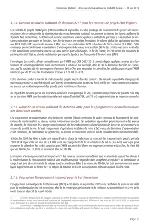 Commission Mobilité - « Pour un schéma national de mobilité durable » - 27 juin 2013
Page 23
5.1.4. Garantir un niveau suffisant de dotation AFITF pour les contrats de projets Etat-Régions
Les contrats de projets Etat-Régions (CPER) constituent aujourd’hui le cadre privilégié de financement des projets de moder-
nisation et de certains projets de régénération du réseau ferroviaire national, notamment au niveau des lignes capillaires de
desserte fine du territoire. Ils définissent aussi les conditions selon lesquelles la collectivité participe à la réalisation de cer-
taines opérations portuaires et fluviales. Hors Île-de-France, en matière ferroviaire, le volume global des opérations inscrites
aux CPER 2007-2013 représente environ 6 Md€, avec une participation AFITF à hauteur de 30 % environ (1,8 Md€). Cette
enveloppe permet de financer les opérations d’aménagement du réseau ferré existant (90 % des crédits) mais aussi les études
et les acquisitions foncières des futures LGV, ainsi que les pôles d’échanges. En Île-de-France, le CPER définit les modalités de
participation de l’État au plan de mobilisation porté par le Syndicat des Transports d’Île-de-France (STIF).
L’enveloppe des crédits alloués annuellement par l’AFITF aux CPER 2007-2013 connaît depuis quelques années des fluc-
tuations et s’inscrit globalement dans une tendance à la baisse. Par exemple, dans le cas du ferroviaire hors Île-de-France,
alors qu’ils auraient dû être en moyenne d’environ 260 M€/an pour respecter le calendrier, les crédits apportés par l’AFITF
n’ont été que de 215 M€/an. Ils devraient s’élever à 120 M€ en 2013.
Cette situation conduit à ralentir la réalisation des projets inscrits dans les contrats. Elle retarde la possibilité d’engager de
nouveaux projets et a un effet négatif sur l’activité de modernisation du réseau ferré, en Île-de-France comme en province,
ou encore sur le développement des grands ports maritimes et fluviaux.
Au regard des besoins que lui ont exprimés aussi bien les régions que le STIF, la commission préconise de garantir 500 M€/
an en dotation AFITF pour les opérations relevant aujourd’hui des CPER, soit 70 M€ supplémentaires en moyenne annuelle.
5.1.5. Garantir un niveau suffisant de dotation AFITF pour les programmes de modernisation
des itinéraires routiers
Les programmes de modernisation des itinéraires routiers (PDMI) constituent le cadre commun de financement des opé-
rations de modernisation du réseau routier national non concédé. Ces opérations répondent prioritairement à des enjeux
de sécurité, de réduction de la congestion chronique, de désenclavement et d’amélioration de dessertes des territoires ou
encore de qualité de vie. Il s’agit typiquement d’opérations localisées de mise à 2x2 voies, de déviations d’agglomération
et de commune, de rectification de géométrie, ou encore de traitement du bruit ou de requalification environnementale.
Validés fin 2009, les PDMI actuels sont aujourd’hui en phase de réalisation. Le montant des travaux inscrits pour la période
2009-2014 représente un total de 6,1 Md€ avec un engagement de l’État à hauteur de 60 % (3,6 Md€). Alors que pour
respecter le calendrier les crédits apportés par l’AFITF auraient dû s’élever en moyenne à environ 600 M€/an, ils n’ont été
que de 340 M€/an. En 2013, ils devraient être de 317 M€.
Les besoins d’aménagement restant importants 12
, les services concernés considèrent que les montants aujourd’hui alloués à
la modernisation du réseau routier national sont insuffisants pour y répondre dans un rythme acceptable13
. La commission se
range à cet avis et recommande de relever dans les meilleurs délais à au moins de 450 M€/an (soit en moyenne une enve-
loppe supplémentaire de l’ordre de 110 M€/an) la dotation de l’AFITF aux opérations relevant aujourd’hui des PDMI.
5.1.6. Poursuivre l’engagement national pour le fret ferroviaire
L’engagement national pour le fret ferroviaire (ENFF) a été décidé en septembre 2009 avec l’ambition de soutenir un vaste
plan de modernisation du fret ferroviaire, afin de le rendre plus performant et de renforcer sa compétitivité vis-à-vis de la
route dans un objectif de report modal.
12	 Le ministre délégué chargé des transports a demandé aux préfets de région, par courrier du 18 décembre 2012, d’élaborer une liste hiérarchisée des opérations
de modernisation du réseau routier national dont la poursuite ou l’engagement paraissent nécessaires à l’horizon de cinq ou six ans (2015-2019/2020). Les propositions
reçues font ressortir à ce stade une demande de financement Etat de 8 Md€.
13	 La commission a constaté qu’une insuffisance trop importante de crédits publics pour la modernisation du domaine routier pouvait conduire les territoires à deman-
der la réalisation de projets allant au-delà de la satisfaction des besoins réels, avec l’ambition qu’ils puissent être financés par le privé et réalisés dans des délais plus rapides.
 
