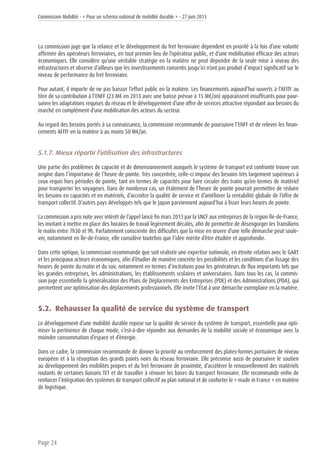 Commission Mobilité - « Pour un schéma national de mobilité durable » - 27 juin 2013
Page 24
La commission juge que la relance et le développement du fret ferroviaire dépendent en priorité à la fois d’une volonté
affirmée des opérateurs ferroviaires, en tout premier lieu de l’opérateur public, et d’une mobilisation efficace des acteurs
économiques. Elle considère qu’une véritable stratégie en la matière ne peut dépendre de la seule mise à niveau des
infrastructures et observe d’ailleurs que les investissements consentis jusqu’ici n’ont pas produit d’impact significatif sur le
niveau de performance du fret ferroviaire.
Pour autant, il importe de ne pas baisser l’effort public en la matière. Les financements aujourd’hui ouverts à l’AFITF au
titre de sa contribution à l’ENFF (23 M€ en 2013 avec une baisse prévue à 15 M€/an) apparaissent insuffisants pour pour-
suivre les adaptations requises du réseau et le développement d’une offre de services attractive répondant aux besoins du
marché en complément d’une mobilisation des acteurs du secteur.
Au regard des besoins portés à sa connaissance, la commission recommande de poursuivre l’ENFF et de relever les finan-
cements AFITF en la matière à au moins 50 M€/an.
5.1.7. Mieux répartir l’utilisation des infrastructures
Une partie des problèmes de capacité et de dimensionnement auxquels le système de transport est confronté trouve son
origine dans l’importance de l’heure de pointe. Très concentrée, celle-ci impose des besoins très largement supérieurs à
ceux requis hors périodes de pointe, tant en termes de capacités pour faire circuler des trains qu’en termes de matériel
pour transporter les voyageurs. Dans de nombreux cas, un étalement de l’heure de pointe pourrait permettre de réduire
les besoins en capacités et en matériels, d’accroître la qualité de service et d’améliorer la rentabilité globale de l’offre de
transport collectif. D’autres pays développés tels que le Japon parviennent aujourd’hui à lisser leurs heures de pointe.
La commission a pris note avec intérêt de l’appel lancé fin mars 2013 par la SNCF aux entreprises de la région Île-de-France,
les invitant à mettre en place des horaires de travail légèrement décalés, afin de permettre de désengorger les Transiliens
le matin entre 7h30 et 9h. Parfaitement consciente des difficultés que la mise en œuvre d’une telle démarche peut soule-
ver, notamment en Île-de-France, elle considère toutefois que l’idée mérite d’être étudiée et approfondie.
Dans cette optique, la commission recommande que soit réalisée une expertise nationale, en étroite relation avec le GART
et les principaux acteurs économiques, afin d’étudier de manière concrète les possibilités et les conditions d’un lissage des
heures de pointe du matin et du soir, notamment en termes d’incitations pour les générateurs de flux importants tels que
les grandes entreprises, les administrations, les établissements scolaires et universitaires. Dans tous les cas, la commis-
sion juge essentielle la généralisation des Plans de Déplacements des Entreprises (PDE) et des Administrations (PDA), qui
permettent une optimisation des déplacements professionnels. Elle invite l’État à une démarche exemplaire en la matière.
5.2. Rehausser la qualité de service du système de transport
Le développement d’une mobilité durable repose sur la qualité de service du système de transport, essentielle pour opti-
miser la pertinence de chaque mode, c’est-à-dire répondre aux demandes de la mobilité sociale et économique avec la
moindre consommation d’espace et d’énergie.
Dans ce cadre, la commission recommande de donner la priorité au renforcement des plates-formes portuaires de niveau
européen et à la résorption des grands points noirs du réseau ferroviaire. Elle préconise aussi de poursuivre le soutien
au développement des mobilités propres et du fret ferroviaire de proximité, d’accélérer le renouvellement des matériels
roulants de certaines liaisons TET et de travailler à rénover les bases du transport ferroviaire. Elle recommande enfin de
renforcer l’intégration des systèmes de transport collectif au plan national et de conforter le « made in France » en matière
de logistique.
 